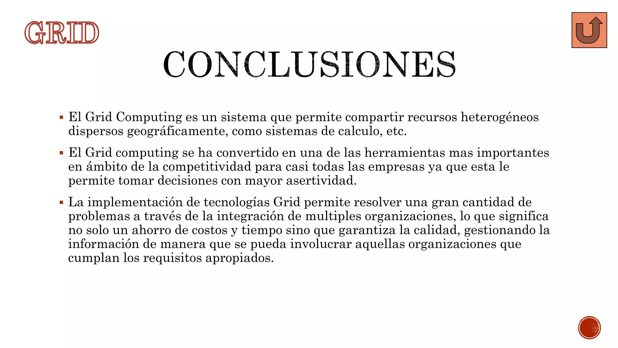  El Grid Computing es un sistema que permite compartir recursos heterogéneos
dispersos geográficamente, como sistemas de calculo, etc.
 El Grid computing se ha convertido en una de las herramientas mas importantes
en ámbito de la competitividad para casi todas las empresas ya que esta le
permite tomar decisiones con mayor asertividad.
 La implementación de tecnologías Grid permite resolver una gran cantidad de
problemas a través de la integración de multiples organizaciones, lo que significa
no solo un ahorro de costos y tiempo sino que garantiza la calidad, gestionando la
información de manera que se pueda involucrar aquellas organizaciones que
cumplan los requisitos apropiados.
 