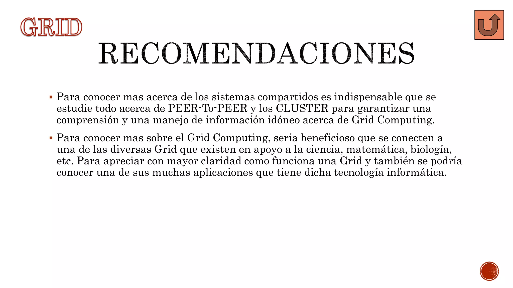  Para conocer mas acerca de los sistemas compartidos es indispensable que se
estudie todo acerca de PEER-To-PEER y los CLUSTER para garantizar una
comprensión y una manejo de información idóneo acerca de Grid Computing.
 Para conocer mas sobre el Grid Computing, seria beneficioso que se conecten a
una de las diversas Grid que existen en apoyo a la ciencia, matemática, biología,
etc. Para apreciar con mayor claridad como funciona una Grid y también se podría
conocer una de sus muchas aplicaciones que tiene dicha tecnología informática.
 