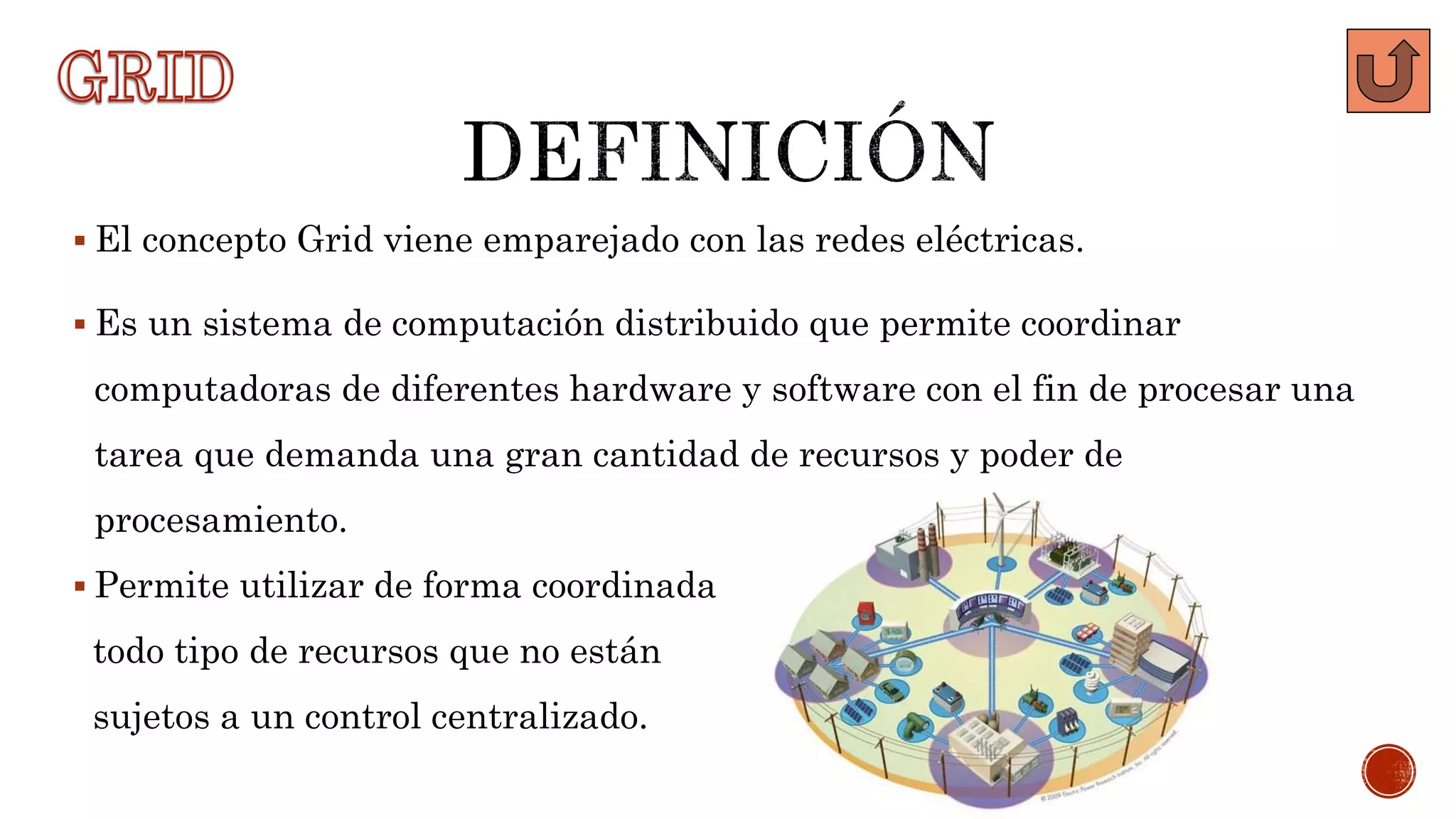 El concepto Grid viene emparejado con las redes eléctricas.
 Es un sistema de computación distribuido que permite coordinar
computadoras de diferentes hardware y software con el fin de procesar una
tarea que demanda una gran cantidad de recursos y poder de
procesamiento.
 Permite utilizar de forma coordinada
todo tipo de recursos que no están
sujetos a un control centralizado.
 