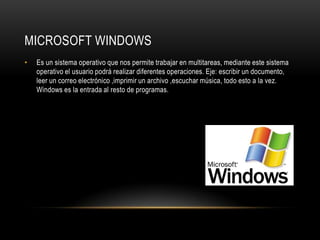 MICROSOFT WINDOWS
•   Es un sistema operativo que nos permite trabajar en multitareas, mediante este sistema
    operativo el usuario podrá realizar diferentes operaciones. Eje: escribir un documento,
    leer un correo electrónico ,imprimir un archivo ,escuchar música, todo esto a la vez.
    Windows es la entrada al resto de programas.
 