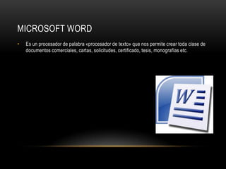 MICROSOFT WORD
•   Es un procesador de palabra «procesador de texto» que nos permite crear toda clase de
    documentos comerciales, cartas, solicitudes, certificado, tesis, monografías etc.
 