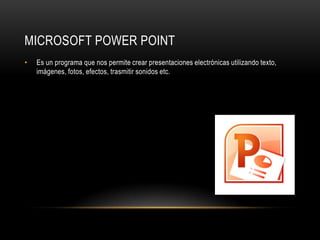 MICROSOFT POWER POINT
•   Es un programa que nos permite crear presentaciones electrónicas utilizando texto,
    imágenes, fotos, efectos, trasmitir sonidos etc.
 