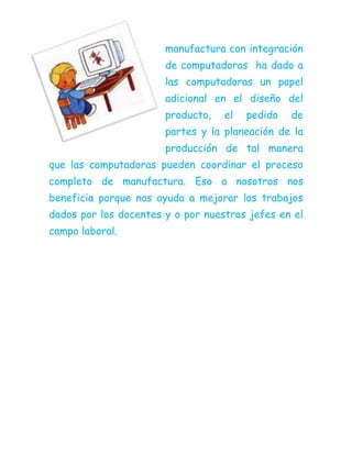 manufactura con integración
de computadoras ha dado a
las computadoras un papel
adicional en el diseño del
producto, el pedido de
partes y la planeación de la
producción de tal manera
que las computadoras pueden coordinar el proceso
completo de manufactura. Eso a nosotros nos
beneficia porque nos ayuda a mejorar los trabajos
dados por los docentes y o por nuestros jefes en el
campo laboral.
 
