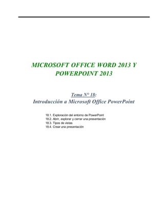 MICROSOFT OFFICE WORD 2013 Y
POWERPOINT 2013
Tema N° 18:
Introducción a Microsoft Office PowerPoint
18.1. Exploración del entorno de PowerPoint
18.2. Abrir, explorar y cerrar una presentación
18.3. Tipos de vistas
18.4. Crear una presentación
 