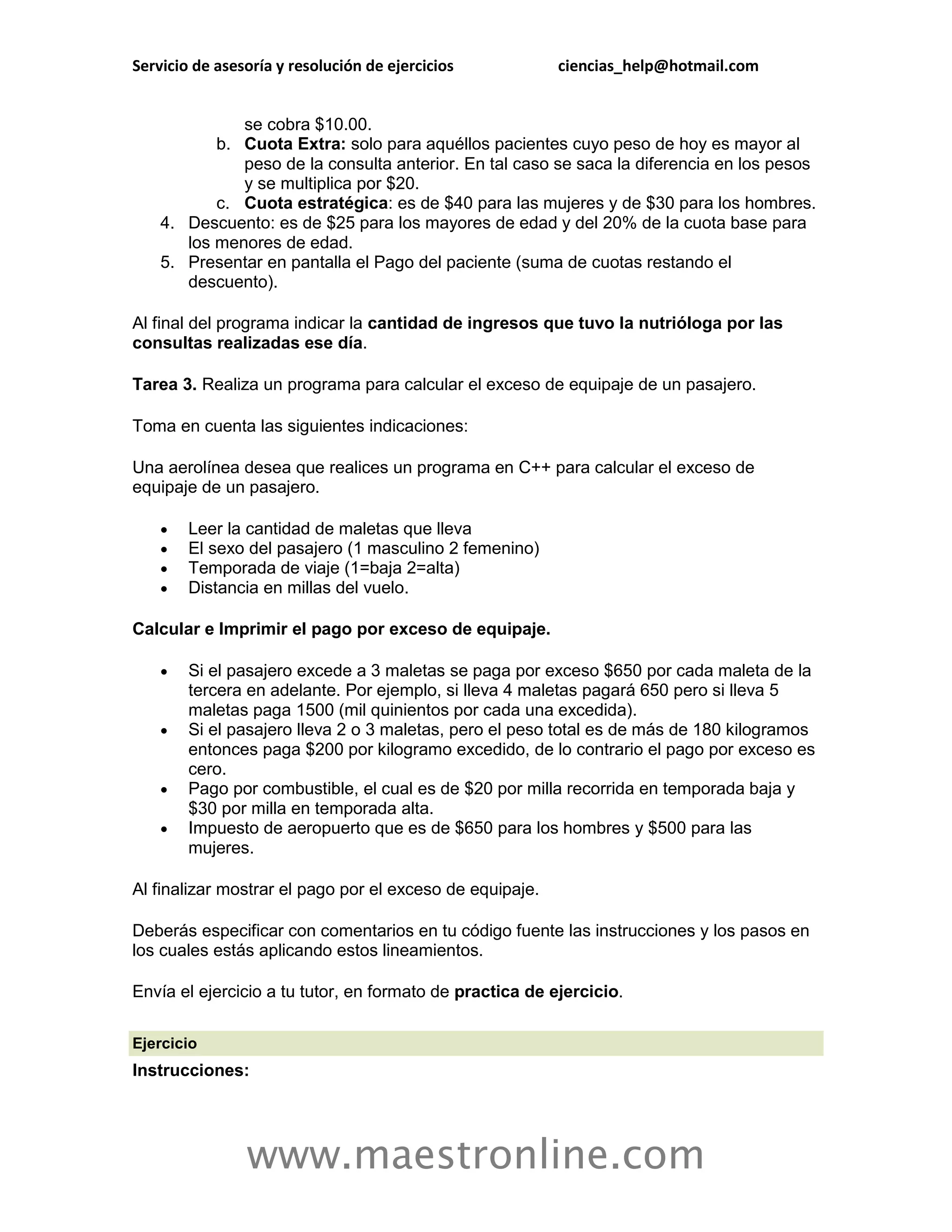 Servicio de asesoría y resolución de ejercicios           ciencias_help@hotmail.com


              se cobra $10.00.
           b. Cuota Extra: solo para aquéllos pacientes cuyo peso de hoy es mayor al
              peso de la consulta anterior. En tal caso se saca la diferencia en los pesos
              y se multiplica por $20.
           c. Cuota estratégica: es de $40 para las mujeres y de $30 para los hombres.
    4. Descuento: es de $25 para los mayores de edad y del 20% de la cuota base para
       los menores de edad.
    5. Presentar en pantalla el Pago del paciente (suma de cuotas restando el
       descuento).

Al final del programa indicar la cantidad de ingresos que tuvo la nutrióloga por las
consultas realizadas ese día.

Tarea 3. Realiza un programa para calcular el exceso de equipaje de un pasajero.

Toma en cuenta las siguientes indicaciones:

Una aerolínea desea que realices un programa en C++ para calcular el exceso de
equipaje de un pasajero.

       Leer la cantidad de maletas que lleva
       El sexo del pasajero (1 masculino 2 femenino)
       Temporada de viaje (1=baja 2=alta)
       Distancia en millas del vuelo.

Calcular e Imprimir el pago por exceso de equipaje.

       Si el pasajero excede a 3 maletas se paga por exceso $650 por cada maleta de la
        tercera en adelante. Por ejemplo, si lleva 4 maletas pagará 650 pero si lleva 5
        maletas paga 1500 (mil quinientos por cada una excedida).
       Si el pasajero lleva 2 o 3 maletas, pero el peso total es de más de 180 kilogramos
        entonces paga $200 por kilogramo excedido, de lo contrario el pago por exceso es
        cero.
       Pago por combustible, el cual es de $20 por milla recorrida en temporada baja y
        $30 por milla en temporada alta.
       Impuesto de aeropuerto que es de $650 para los hombres y $500 para las
        mujeres.

Al finalizar mostrar el pago por el exceso de equipaje.

Deberás especificar con comentarios en tu código fuente las instrucciones y los pasos en
los cuales estás aplicando estos lineamientos.

Envía el ejercicio a tu tutor, en formato de practica de ejercicio.

Ejercicio
Instrucciones:




                www.maestronline.com
 