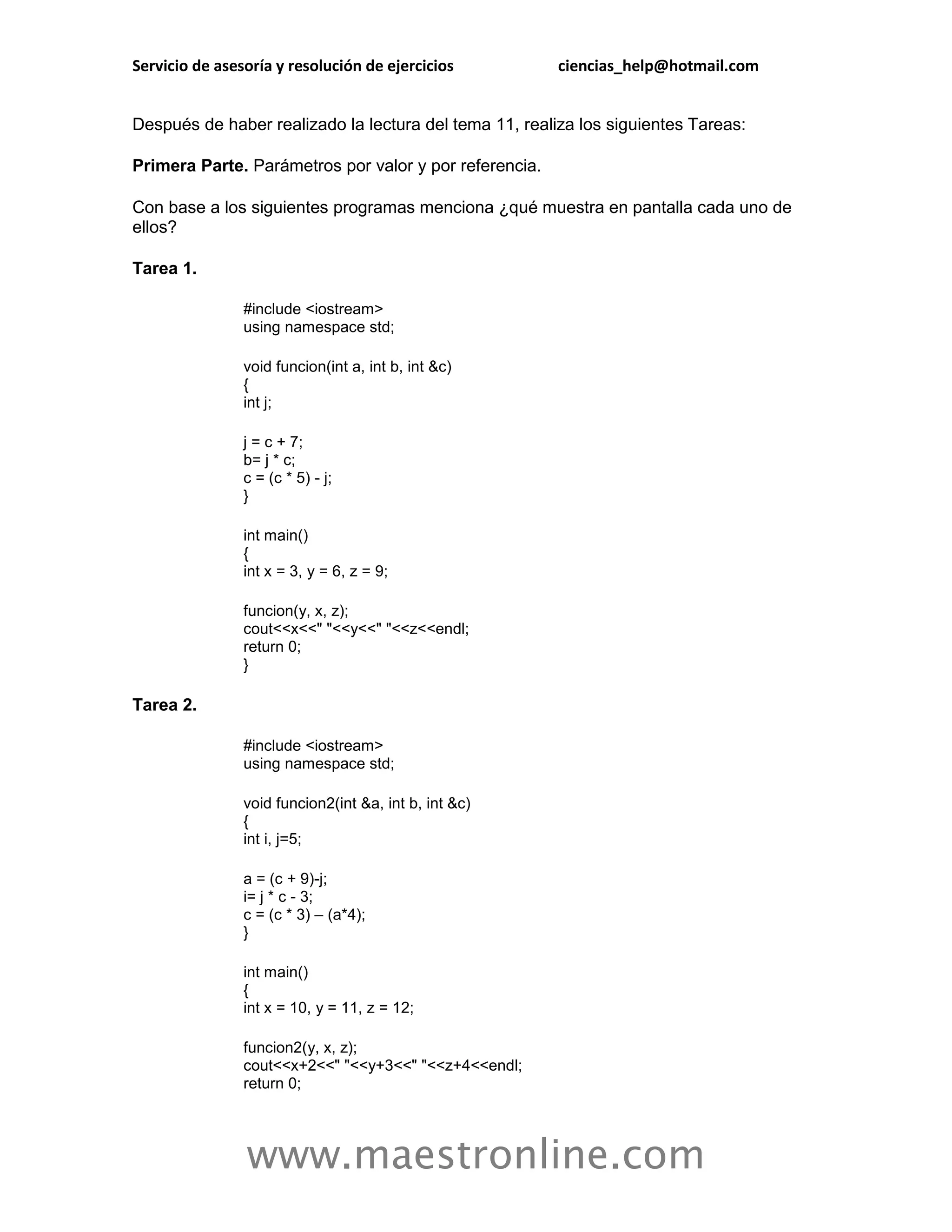 Servicio de asesoría y resolución de ejercicios         ciencias_help@hotmail.com


Después de haber realizado la lectura del tema 11, realiza los siguientes Tareas:

Primera Parte. Parámetros por valor y por referencia.

Con base a los siguientes programas menciona ¿qué muestra en pantalla cada uno de
ellos?

Tarea 1.

                #include <iostream>
                using namespace std;

                void funcion(int a, int b, int &c)
                {
                int j;

                j = c + 7;
                b= j * c;
                c = (c * 5) - j;
                }

                int main()
                {
                int x = 3, y = 6, z = 9;

                funcion(y, x, z);
                cout<<x<<" "<<y<<" "<<z<<endl;
                return 0;
                }

Tarea 2.

                #include <iostream>
                using namespace std;

                void funcion2(int &a, int b, int &c)
                {
                int i, j=5;

                a = (c + 9)-j;
                i= j * c - 3;
                c = (c * 3) – (a*4);
                }

                int main()
                {
                int x = 10, y = 11, z = 12;

                funcion2(y, x, z);
                cout<<x+2<<" "<<y+3<<" "<<z+4<<endl;
                return 0;




                www.maestronline.com
 
