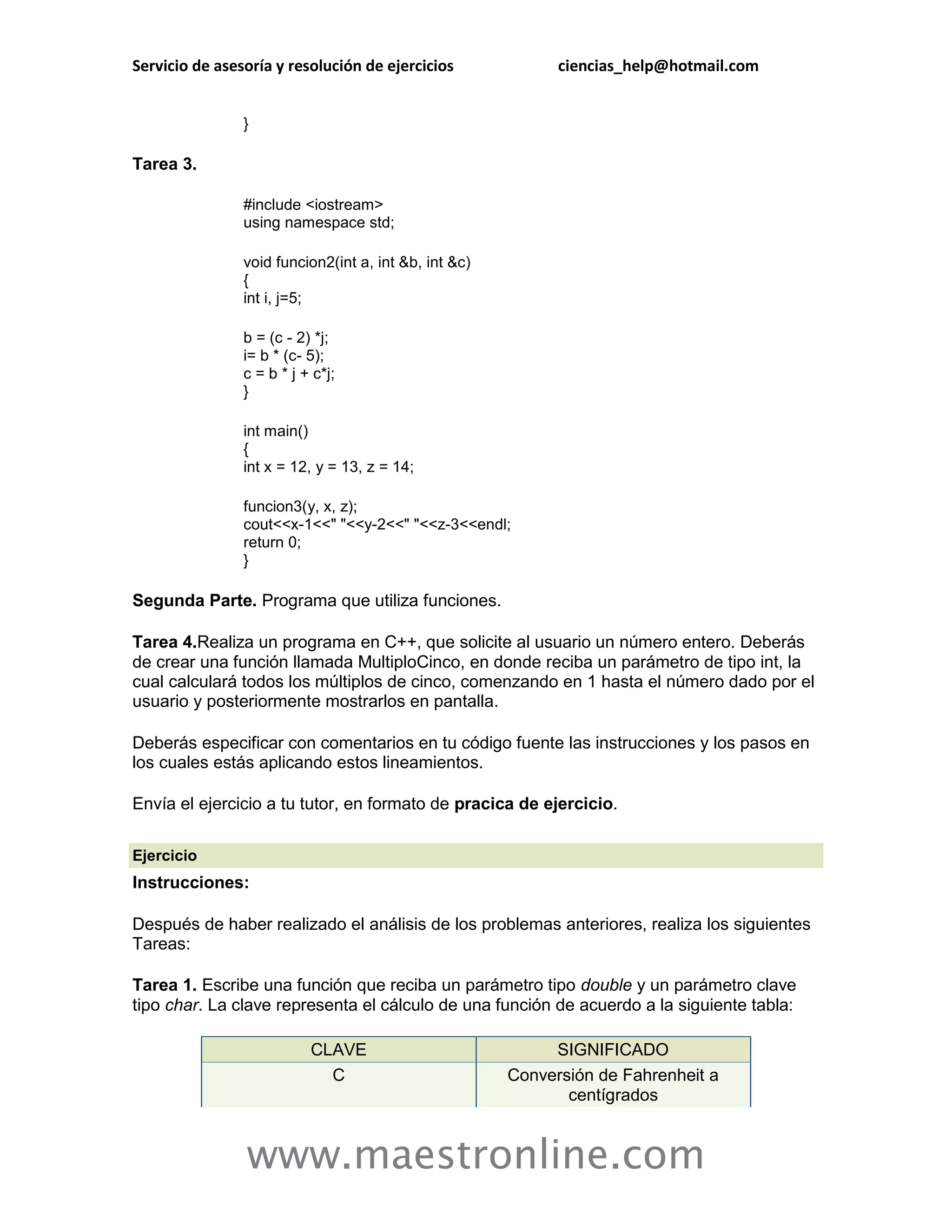 Servicio de asesoría y resolución de ejercicios              ciencias_help@hotmail.com


                }

Tarea 3.

                #include <iostream>
                using namespace std;

                void funcion2(int a, int &b, int &c)
                {
                int i, j=5;

                b = (c - 2) *j;
                i= b * (c- 5);
                c = b * j + c*j;
                }

                int main()
                {
                int x = 12, y = 13, z = 14;

                funcion3(y, x, z);
                cout<<x-1<<" "<<y-2<<" "<<z-3<<endl;
                return 0;
                }

Segunda Parte. Programa que utiliza funciones.

Tarea 4.Realiza un programa en C++, que solicite al usuario un número entero. Deberás
de crear una función llamada MultiploCinco, en donde reciba un parámetro de tipo int, la
cual calculará todos los múltiplos de cinco, comenzando en 1 hasta el número dado por el
usuario y posteriormente mostrarlos en pantalla.

Deberás especificar con comentarios en tu código fuente las instrucciones y los pasos en
los cuales estás aplicando estos lineamientos.

Envía el ejercicio a tu tutor, en formato de pracica de ejercicio.

Ejercicio
Instrucciones:

Después de haber realizado el análisis de los problemas anteriores, realiza los siguientes
Tareas:

Tarea 1. Escribe una función que reciba un parámetro tipo double y un parámetro clave
tipo char. La clave representa el cálculo de una función de acuerdo a la siguiente tabla:

                           CLAVE                            SIGNIFICADO
                             C                         Conversión de Fahrenheit a
                                                              centígrados


                www.maestronline.com
 
