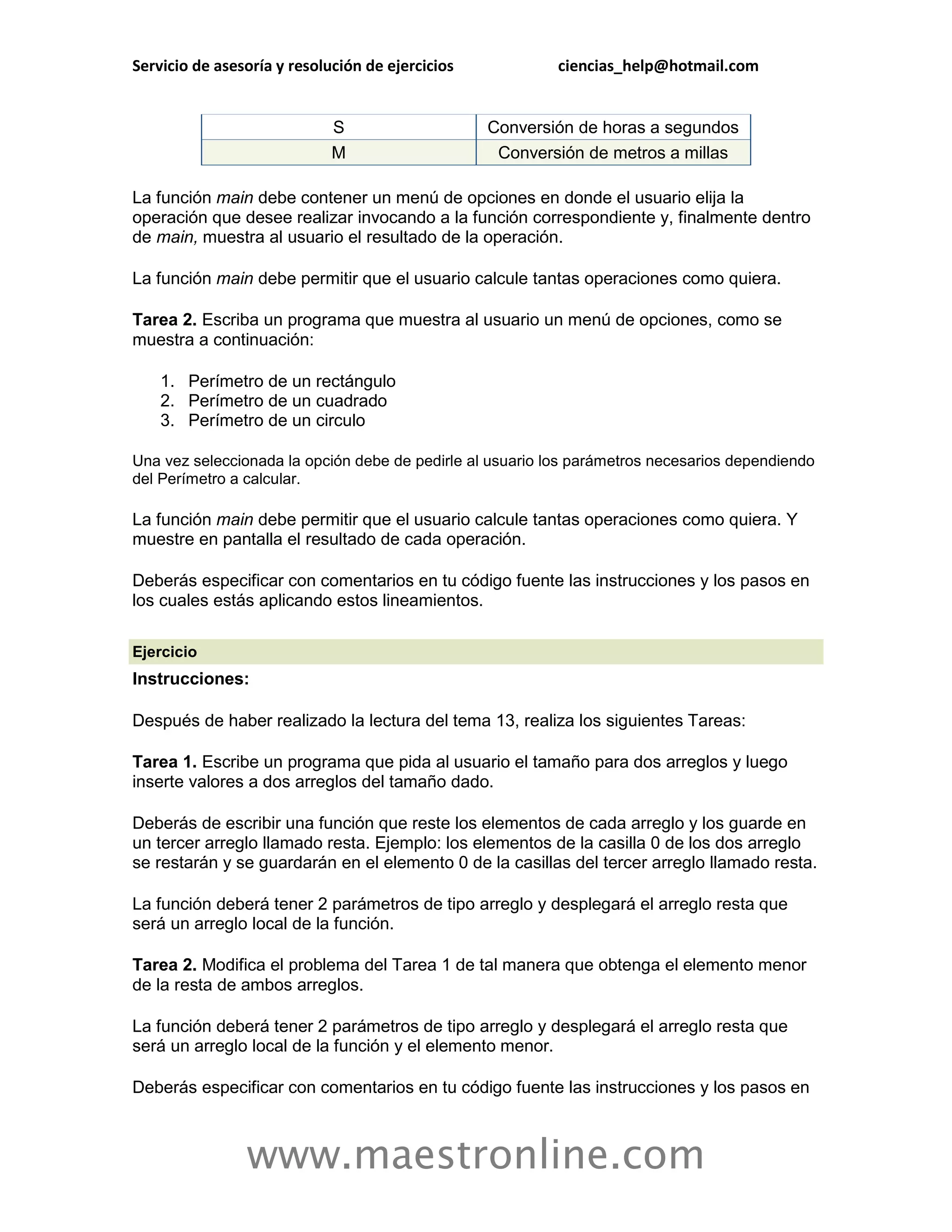 Servicio de asesoría y resolución de ejercicios            ciencias_help@hotmail.com


                             S                    Conversión de horas a segundos
                             M                     Conversión de metros a millas

La función main debe contener un menú de opciones en donde el usuario elija la
operación que desee realizar invocando a la función correspondiente y, finalmente dentro
de main, muestra al usuario el resultado de la operación.

La función main debe permitir que el usuario calcule tantas operaciones como quiera.

Tarea 2. Escriba un programa que muestra al usuario un menú de opciones, como se
muestra a continuación:

    1. Perímetro de un rectángulo
    2. Perímetro de un cuadrado
    3. Perímetro de un circulo

Una vez seleccionada la opción debe de pedirle al usuario los parámetros necesarios dependiendo
del Perímetro a calcular.

La función main debe permitir que el usuario calcule tantas operaciones como quiera. Y
muestre en pantalla el resultado de cada operación.

Deberás especificar con comentarios en tu código fuente las instrucciones y los pasos en
los cuales estás aplicando estos lineamientos.

Ejercicio
Instrucciones:

Después de haber realizado la lectura del tema 13, realiza los siguientes Tareas:

Tarea 1. Escribe un programa que pida al usuario el tamaño para dos arreglos y luego
inserte valores a dos arreglos del tamaño dado.

Deberás de escribir una función que reste los elementos de cada arreglo y los guarde en
un tercer arreglo llamado resta. Ejemplo: los elementos de la casilla 0 de los dos arreglo
se restarán y se guardarán en el elemento 0 de la casillas del tercer arreglo llamado resta.

La función deberá tener 2 parámetros de tipo arreglo y desplegará el arreglo resta que
será un arreglo local de la función.

Tarea 2. Modifica el problema del Tarea 1 de tal manera que obtenga el elemento menor
de la resta de ambos arreglos.

La función deberá tener 2 parámetros de tipo arreglo y desplegará el arreglo resta que
será un arreglo local de la función y el elemento menor.

Deberás especificar con comentarios en tu código fuente las instrucciones y los pasos en



                www.maestronline.com
 