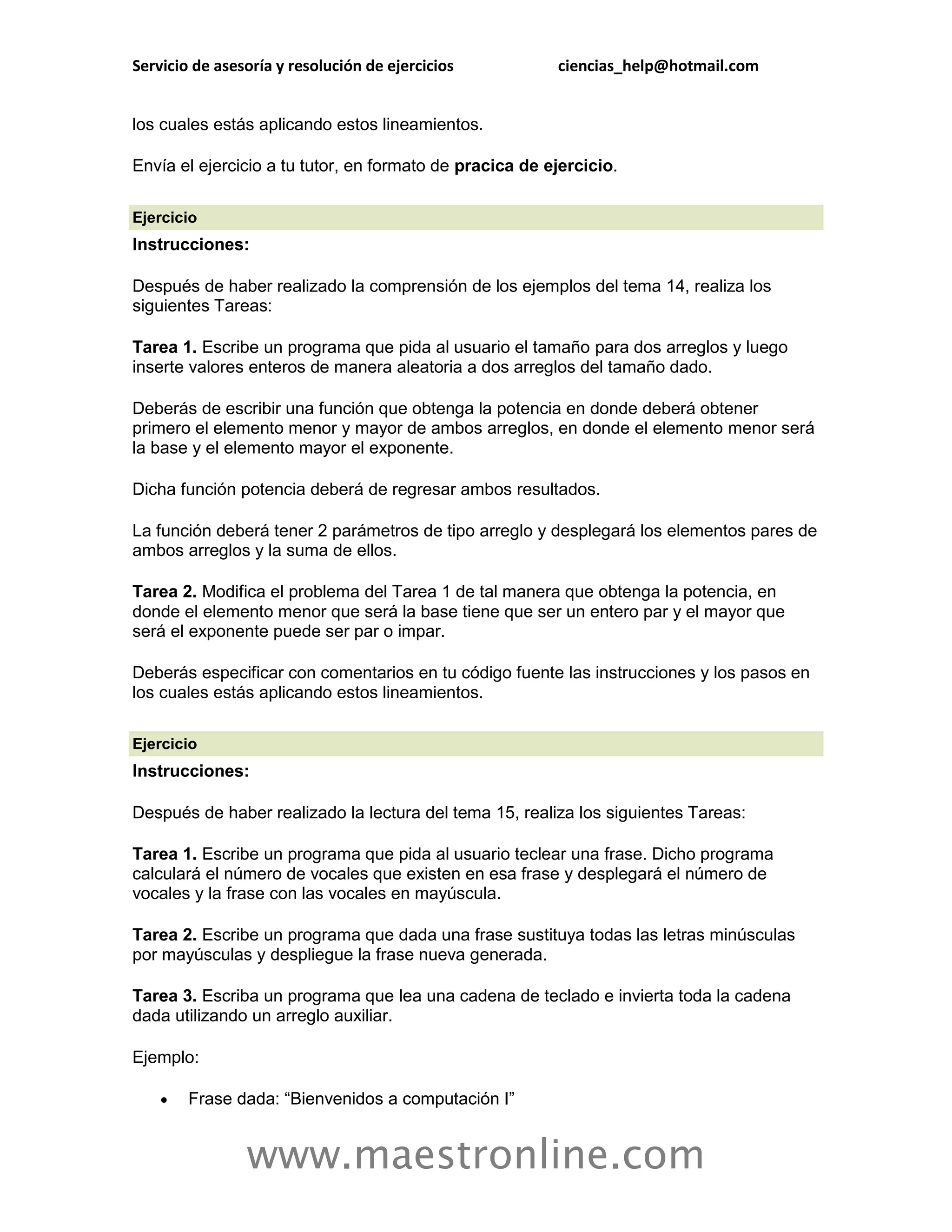Servicio de asesoría y resolución de ejercicios          ciencias_help@hotmail.com


los cuales estás aplicando estos lineamientos.

Envía el ejercicio a tu tutor, en formato de pracica de ejercicio.

Ejercicio
Instrucciones:

Después de haber realizado la comprensión de los ejemplos del tema 14, realiza los
siguientes Tareas:

Tarea 1. Escribe un programa que pida al usuario el tamaño para dos arreglos y luego
inserte valores enteros de manera aleatoria a dos arreglos del tamaño dado.

Deberás de escribir una función que obtenga la potencia en donde deberá obtener
primero el elemento menor y mayor de ambos arreglos, en donde el elemento menor será
la base y el elemento mayor el exponente.

Dicha función potencia deberá de regresar ambos resultados.

La función deberá tener 2 parámetros de tipo arreglo y desplegará los elementos pares de
ambos arreglos y la suma de ellos.

Tarea 2. Modifica el problema del Tarea 1 de tal manera que obtenga la potencia, en
donde el elemento menor que será la base tiene que ser un entero par y el mayor que
será el exponente puede ser par o impar.

Deberás especificar con comentarios en tu código fuente las instrucciones y los pasos en
los cuales estás aplicando estos lineamientos.

Ejercicio
Instrucciones:

Después de haber realizado la lectura del tema 15, realiza los siguientes Tareas:

Tarea 1. Escribe un programa que pida al usuario teclear una frase. Dicho programa
calculará el número de vocales que existen en esa frase y desplegará el número de
vocales y la frase con las vocales en mayúscula.

Tarea 2. Escribe un programa que dada una frase sustituya todas las letras minúsculas
por mayúsculas y despliegue la frase nueva generada.

Tarea 3. Escriba un programa que lea una cadena de teclado e invierta toda la cadena
dada utilizando un arreglo auxiliar.

Ejemplo:

       Frase dada: “Bienvenidos a computación I”


                www.maestronline.com
 