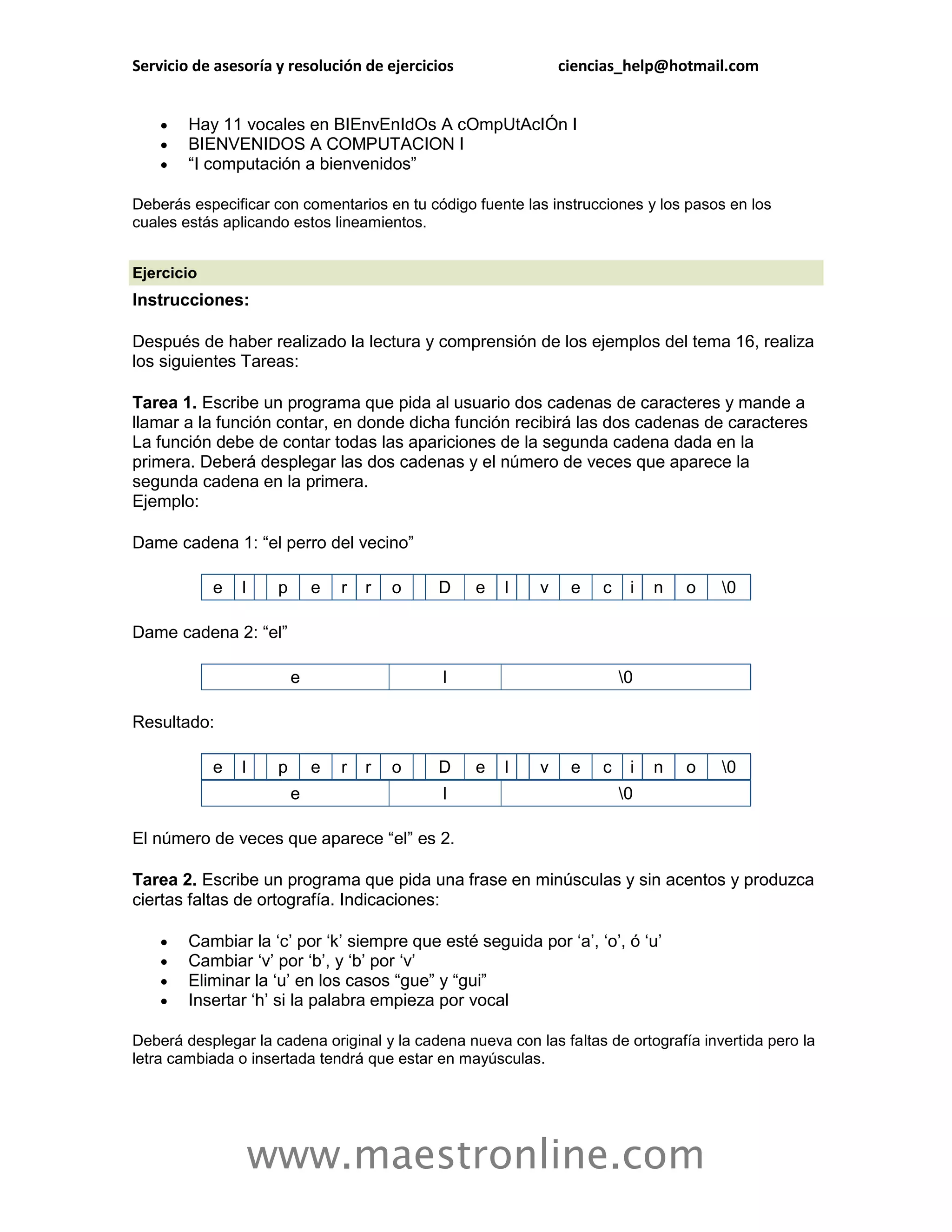 Servicio de asesoría y resolución de ejercicios                ciencias_help@hotmail.com


       Hay 11 vocales en BIEnvEnIdOs A cOmpUtAcIÓn I
       BIENVENIDOS A COMPUTACION I
       “I computación a bienvenidos”

Deberás especificar con comentarios en tu código fuente las instrucciones y los pasos en los
cuales estás aplicando estos lineamientos.


Ejercicio
Instrucciones:

Después de haber realizado la lectura y comprensión de los ejemplos del tema 16, realiza
los siguientes Tareas:

Tarea 1. Escribe un programa que pida al usuario dos cadenas de caracteres y mande a
llamar a la función contar, en donde dicha función recibirá las dos cadenas de caracteres
La función debe de contar todas las apariciones de la segunda cadena dada en la
primera. Deberá desplegar las dos cadenas y el número de veces que aparece la
segunda cadena en la primera.
Ejemplo:

Dame cadena 1: “el perro del vecino”

            e   l    p       e   r   r   o   D    e   l    v    e   c    i   n   o    0

Dame cadena 2: “el”

                         e                   l                          0

Resultado:

            e   l    p       e   r   r   o   D    e   l    v    e   c    i   n   o    0
                         e                   l                          0

El número de veces que aparece “el” es 2.

Tarea 2. Escribe un programa que pida una frase en minúsculas y sin acentos y produzca
ciertas faltas de ortografía. Indicaciones:

       Cambiar la „c‟ por „k‟ siempre que esté seguida por „a‟, „o‟, ó „u‟
       Cambiar „v‟ por „b‟, y „b‟ por „v‟
       Eliminar la „u‟ en los casos “gue” y “gui”
       Insertar „h‟ si la palabra empieza por vocal

Deberá desplegar la cadena original y la cadena nueva con las faltas de ortografía invertida pero la
letra cambiada o insertada tendrá que estar en mayúsculas.




                    www.maestronline.com
 