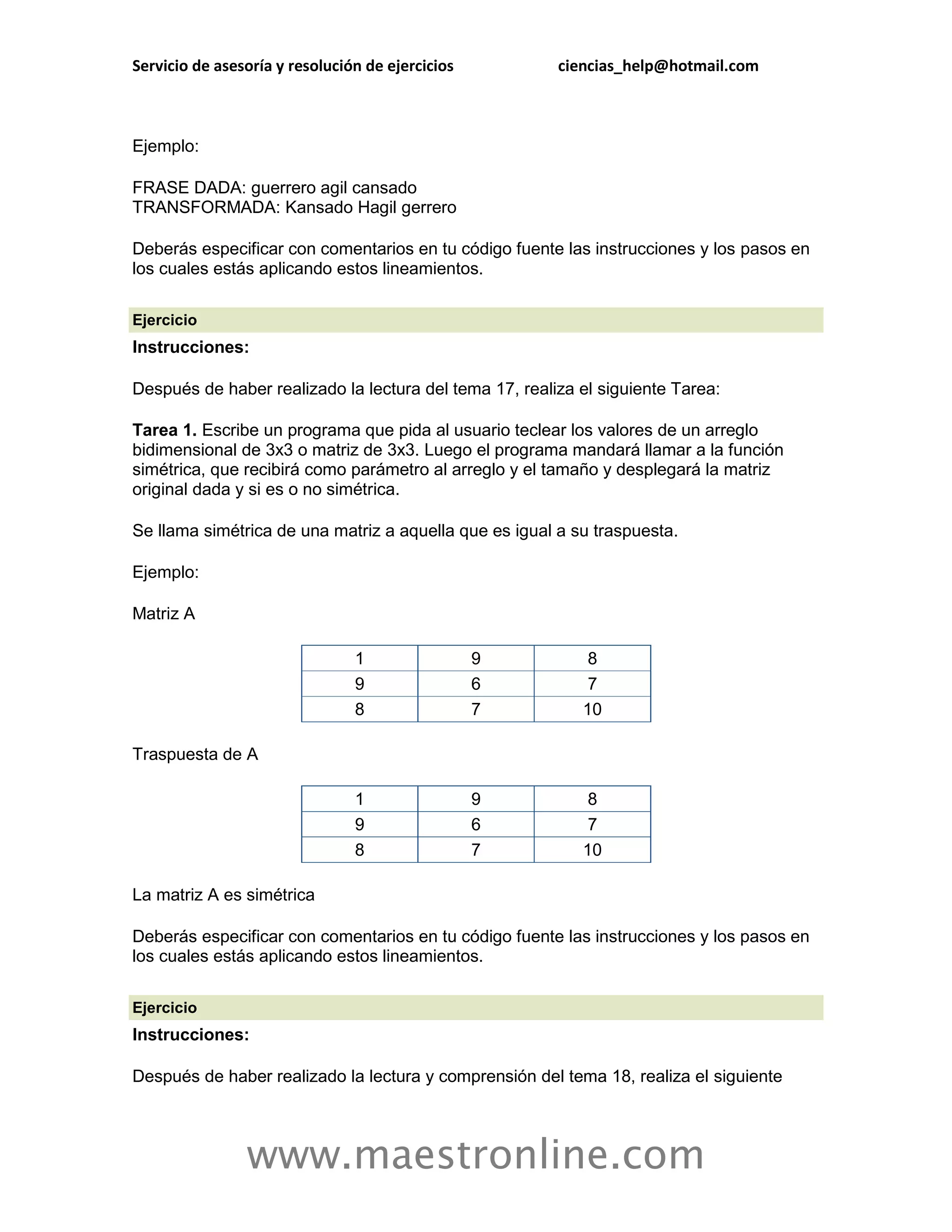 Servicio de asesoría y resolución de ejercicios         ciencias_help@hotmail.com



Ejemplo:

FRASE DADA: guerrero agil cansado
TRANSFORMADA: Kansado Hagil gerrero

Deberás especificar con comentarios en tu código fuente las instrucciones y los pasos en
los cuales estás aplicando estos lineamientos.

Ejercicio
Instrucciones:

Después de haber realizado la lectura del tema 17, realiza el siguiente Tarea:

Tarea 1. Escribe un programa que pida al usuario teclear los valores de un arreglo
bidimensional de 3x3 o matriz de 3x3. Luego el programa mandará llamar a la función
simétrica, que recibirá como parámetro al arreglo y el tamaño y desplegará la matriz
original dada y si es o no simétrica.

Se llama simétrica de una matriz a aquella que es igual a su traspuesta.

Ejemplo:

Matriz A

                                1                 9         8
                                9                 6         7
                                8                 7        10

Traspuesta de A

                                1                 9         8
                                9                 6         7
                                8                 7        10

La matriz A es simétrica

Deberás especificar con comentarios en tu código fuente las instrucciones y los pasos en
los cuales estás aplicando estos lineamientos.

Ejercicio
Instrucciones:

Después de haber realizado la lectura y comprensión del tema 18, realiza el siguiente




                www.maestronline.com
 