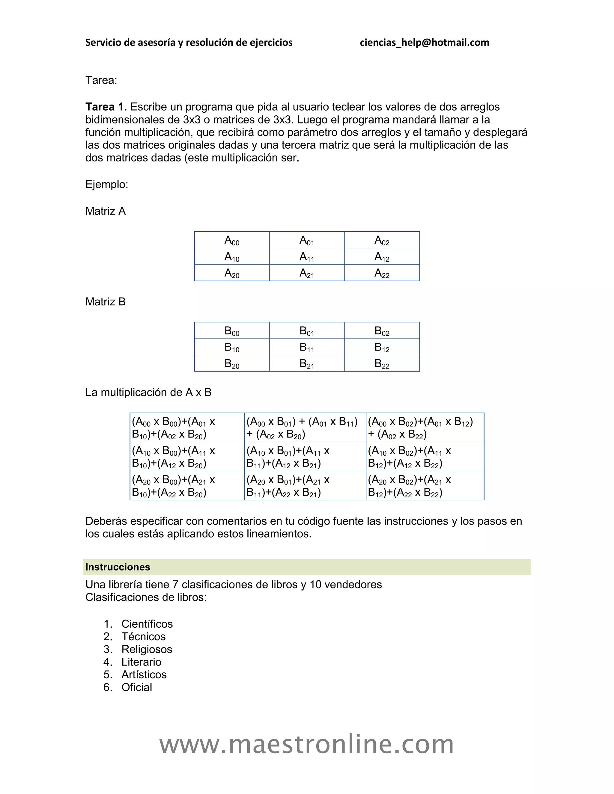 Servicio de asesoría y resolución de ejercicios                   ciencias_help@hotmail.com


Tarea:

Tarea 1. Escribe un programa que pida al usuario teclear los valores de dos arreglos
bidimensionales de 3x3 o matrices de 3x3. Luego el programa mandará llamar a la
función multiplicación, que recibirá como parámetro dos arreglos y el tamaño y desplegará
las dos matrices originales dadas y una tercera matriz que será la multiplicación de las
dos matrices dadas (este multiplicación ser.

Ejemplo:

Matriz A

                                A00               A01               A02
                                A10               A11               A12
                                A20               A21               A22

Matriz B

                                B00               B01               B02
                                B10               B11               B12
                                B20               B21               B22

La multiplicación de A x B

           (A00 x B00)+(A01 x         (A00 x B01) + (A01 x B11)    (A00 x B02)+(A01 x B12)
           B10)+(A02 x B20)           + (A02 x B20)                + (A02 x B22)
           (A10 x B00)+(A11 x         (A10 x B01)+(A11 x           (A10 x B02)+(A11 x
           B10)+(A12 x B20)           B11)+(A12 x B21)             B12)+(A12 x B22)
           (A20 x B00)+(A21 x         (A20 x B01)+(A21 x           (A20 x B02)+(A21 x
           B10)+(A22 x B20)           B11)+(A22 x B21)             B12)+(A22 x B22)

Deberás especificar con comentarios en tu código fuente las instrucciones y los pasos en
los cuales estás aplicando estos lineamientos.

Instrucciones
Una librería tiene 7 clasificaciones de libros y 10 vendedores
Clasificaciones de libros:

    1.   Científicos
    2.   Técnicos
    3.   Religiosos
    4.   Literario
    5.   Artísticos
    6.   Oficial




                 www.maestronline.com
 