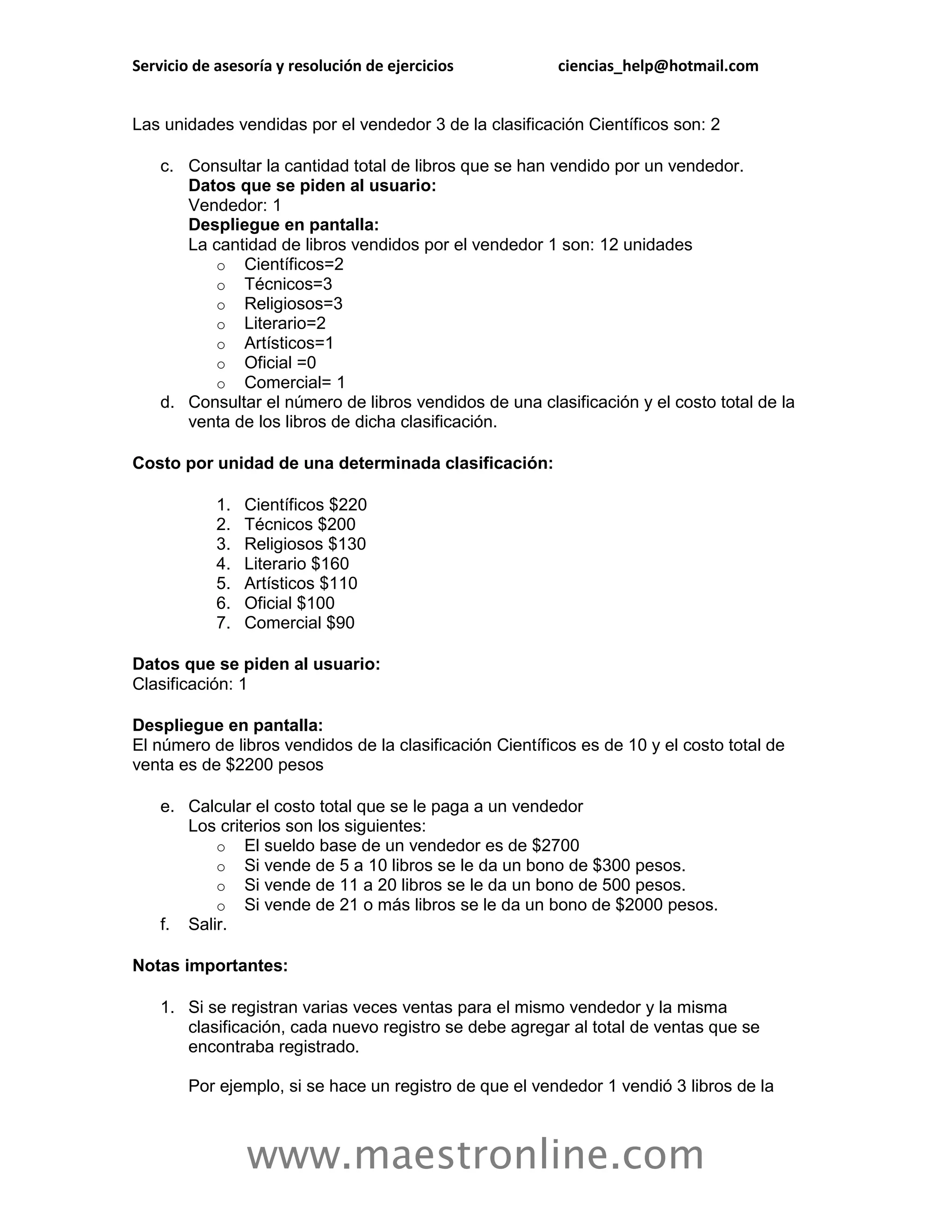 Servicio de asesoría y resolución de ejercicios           ciencias_help@hotmail.com


Las unidades vendidas por el vendedor 3 de la clasificación Científicos son: 2

    c. Consultar la cantidad total de libros que se han vendido por un vendedor.
       Datos que se piden al usuario:
       Vendedor: 1
       Despliegue en pantalla:
       La cantidad de libros vendidos por el vendedor 1 son: 12 unidades
          o Científicos=2
          o Técnicos=3
          o Religiosos=3
          o Literario=2
          o Artísticos=1
          o Oficial =0
          o Comercial= 1
    d. Consultar el número de libros vendidos de una clasificación y el costo total de la
       venta de los libros de dicha clasificación.

Costo por unidad de una determinada clasificación:

            1.   Científicos $220
            2.   Técnicos $200
            3.   Religiosos $130
            4.   Literario $160
            5.   Artísticos $110
            6.   Oficial $100
            7.   Comercial $90

Datos que se piden al usuario:
Clasificación: 1

Despliegue en pantalla:
El número de libros vendidos de la clasificación Científicos es de 10 y el costo total de
venta es de $2200 pesos

    e. Calcular el costo total que se le paga a un vendedor
       Los criterios son los siguientes:
           o El sueldo base de un vendedor es de $2700
           o Si vende de 5 a 10 libros se le da un bono de $300 pesos.
           o Si vende de 11 a 20 libros se le da un bono de 500 pesos.
           o Si vende de 21 o más libros se le da un bono de $2000 pesos.
    f. Salir.

Notas importantes:

    1. Si se registran varias veces ventas para el mismo vendedor y la misma
       clasificación, cada nuevo registro se debe agregar al total de ventas que se
       encontraba registrado.

        Por ejemplo, si se hace un registro de que el vendedor 1 vendió 3 libros de la



                 www.maestronline.com
 