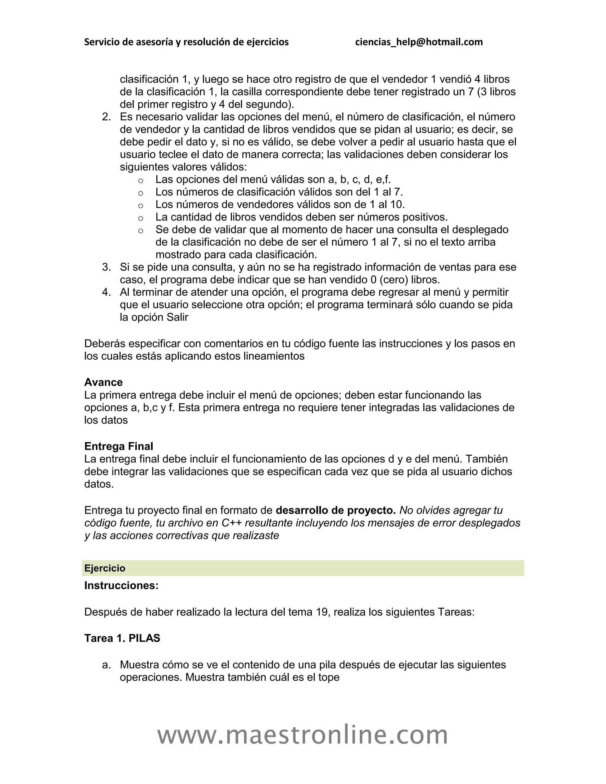 Servicio de asesoría y resolución de ejercicios           ciencias_help@hotmail.com


       clasificación 1, y luego se hace otro registro de que el vendedor 1 vendió 4 libros
       de la clasificación 1, la casilla correspondiente debe tener registrado un 7 (3 libros
       del primer registro y 4 del segundo).
    2. Es necesario validar las opciones del menú, el número de clasificación, el número
       de vendedor y la cantidad de libros vendidos que se pidan al usuario; es decir, se
       debe pedir el dato y, si no es válido, se debe volver a pedir al usuario hasta que el
       usuario teclee el dato de manera correcta; las validaciones deben considerar los
       siguientes valores válidos:
           o Las opciones del menú válidas son a, b, c, d, e,f.
           o Los números de clasificación válidos son del 1 al 7.
           o Los números de vendedores válidos son de 1 al 10.
           o La cantidad de libros vendidos deben ser números positivos.
           o Se debe de validar que al momento de hacer una consulta el desplegado
               de la clasificación no debe de ser el número 1 al 7, si no el texto arriba
               mostrado para cada clasificación.
    3. Si se pide una consulta, y aún no se ha registrado información de ventas para ese
       caso, el programa debe indicar que se han vendido 0 (cero) libros.
    4. Al terminar de atender una opción, el programa debe regresar al menú y permitir
       que el usuario seleccione otra opción; el programa terminará sólo cuando se pida
       la opción Salir

Deberás especificar con comentarios en tu código fuente las instrucciones y los pasos en
los cuales estás aplicando estos lineamientos

Avance
La primera entrega debe incluir el menú de opciones; deben estar funcionando las
opciones a, b,c y f. Esta primera entrega no requiere tener integradas las validaciones de
los datos

Entrega Final
La entrega final debe incluir el funcionamiento de las opciones d y e del menú. También
debe integrar las validaciones que se especifican cada vez que se pida al usuario dichos
datos.

Entrega tu proyecto final en formato de desarrollo de proyecto. No olvides agregar tu
código fuente, tu archivo en C++ resultante incluyendo los mensajes de error desplegados
y las acciones correctivas que realizaste

Ejercicio
Instrucciones:

Después de haber realizado la lectura del tema 19, realiza los siguientes Tareas:

Tarea 1. PILAS

    a. Muestra cómo se ve el contenido de una pila después de ejecutar las siguientes
       operaciones. Muestra también cuál es el tope




                www.maestronline.com
 