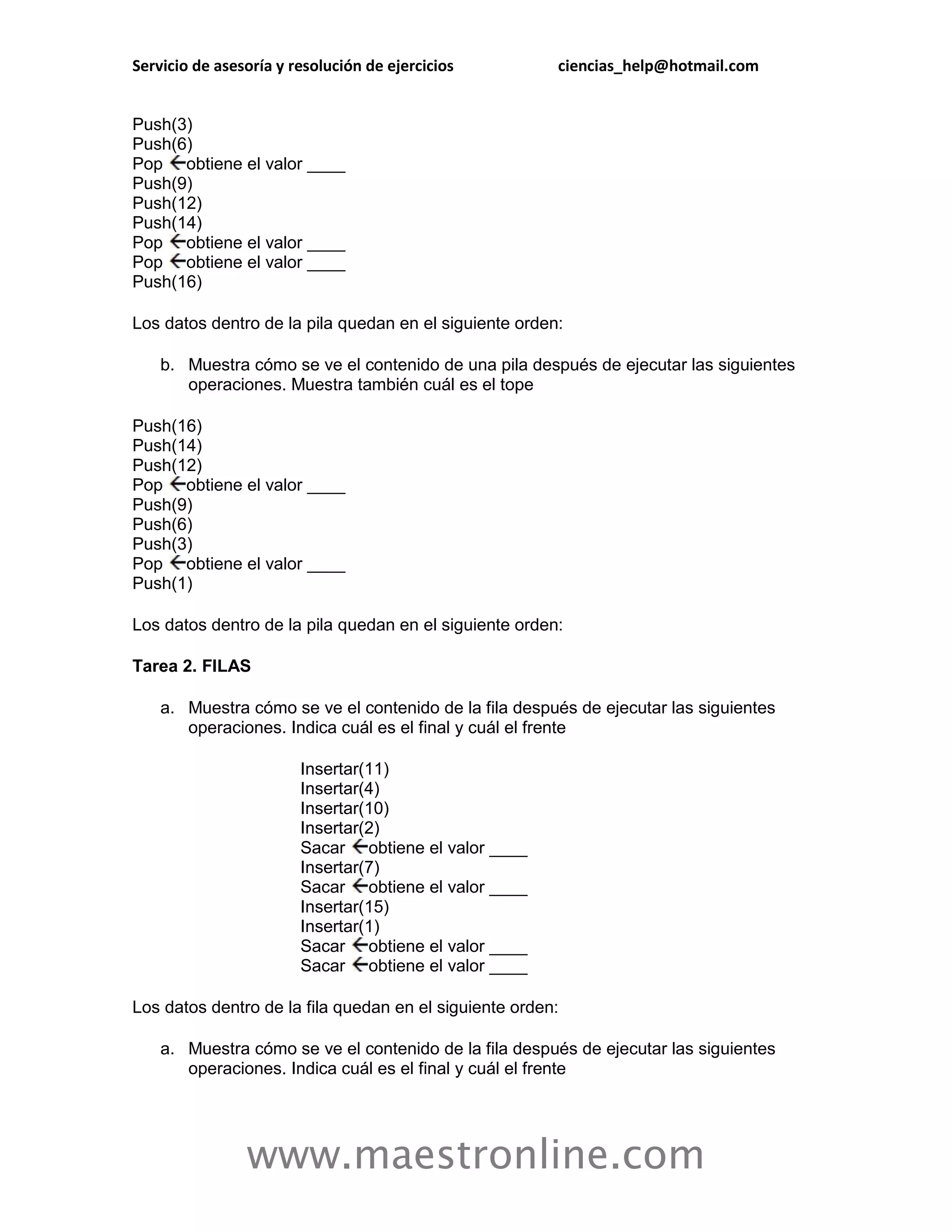 Servicio de asesoría y resolución de ejercicios         ciencias_help@hotmail.com


Push(3)
Push(6)
Pop obtiene el valor ____
Push(9)
Push(12)
Push(14)
Pop obtiene el valor ____
Pop obtiene el valor ____
Push(16)

Los datos dentro de la pila quedan en el siguiente orden:

    b. Muestra cómo se ve el contenido de una pila después de ejecutar las siguientes
       operaciones. Muestra también cuál es el tope

Push(16)
Push(14)
Push(12)
Pop obtiene el valor ____
Push(9)
Push(6)
Push(3)
Pop obtiene el valor ____
Push(1)

Los datos dentro de la pila quedan en el siguiente orden:

Tarea 2. FILAS

    a. Muestra cómo se ve el contenido de la fila después de ejecutar las siguientes
       operaciones. Indica cuál es el final y cuál el frente

                        Insertar(11)
                        Insertar(4)
                        Insertar(10)
                        Insertar(2)
                        Sacar obtiene el valor ____
                        Insertar(7)
                        Sacar obtiene el valor ____
                        Insertar(15)
                        Insertar(1)
                        Sacar obtiene el valor ____
                        Sacar obtiene el valor ____

Los datos dentro de la fila quedan en el siguiente orden:

    a. Muestra cómo se ve el contenido de la fila después de ejecutar las siguientes
       operaciones. Indica cuál es el final y cuál el frente




                www.maestronline.com
 