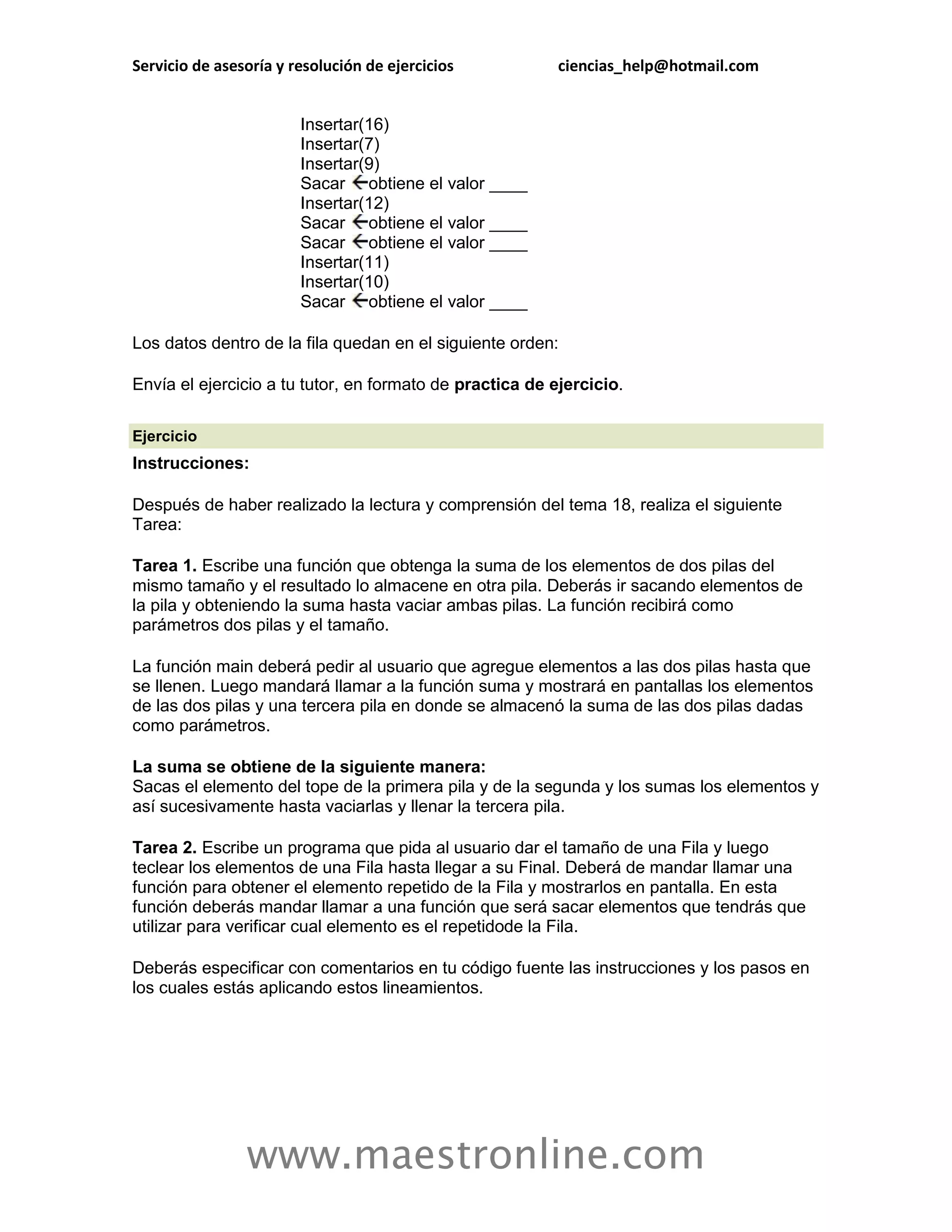 Servicio de asesoría y resolución de ejercicios           ciencias_help@hotmail.com


                        Insertar(16)
                        Insertar(7)
                        Insertar(9)
                        Sacar obtiene el valor ____
                        Insertar(12)
                        Sacar obtiene el valor ____
                        Sacar obtiene el valor ____
                        Insertar(11)
                        Insertar(10)
                        Sacar obtiene el valor ____

Los datos dentro de la fila quedan en el siguiente orden:

Envía el ejercicio a tu tutor, en formato de practica de ejercicio.

Ejercicio
Instrucciones:

Después de haber realizado la lectura y comprensión del tema 18, realiza el siguiente
Tarea:

Tarea 1. Escribe una función que obtenga la suma de los elementos de dos pilas del
mismo tamaño y el resultado lo almacene en otra pila. Deberás ir sacando elementos de
la pila y obteniendo la suma hasta vaciar ambas pilas. La función recibirá como
parámetros dos pilas y el tamaño.

La función main deberá pedir al usuario que agregue elementos a las dos pilas hasta que
se llenen. Luego mandará llamar a la función suma y mostrará en pantallas los elementos
de las dos pilas y una tercera pila en donde se almacenó la suma de las dos pilas dadas
como parámetros.

La suma se obtiene de la siguiente manera:
Sacas el elemento del tope de la primera pila y de la segunda y los sumas los elementos y
así sucesivamente hasta vaciarlas y llenar la tercera pila.

Tarea 2. Escribe un programa que pida al usuario dar el tamaño de una Fila y luego
teclear los elementos de una Fila hasta llegar a su Final. Deberá de mandar llamar una
función para obtener el elemento repetido de la Fila y mostrarlos en pantalla. En esta
función deberás mandar llamar a una función que será sacar elementos que tendrás que
utilizar para verificar cual elemento es el repetidode la Fila.

Deberás especificar con comentarios en tu código fuente las instrucciones y los pasos en
los cuales estás aplicando estos lineamientos.




                www.maestronline.com
 