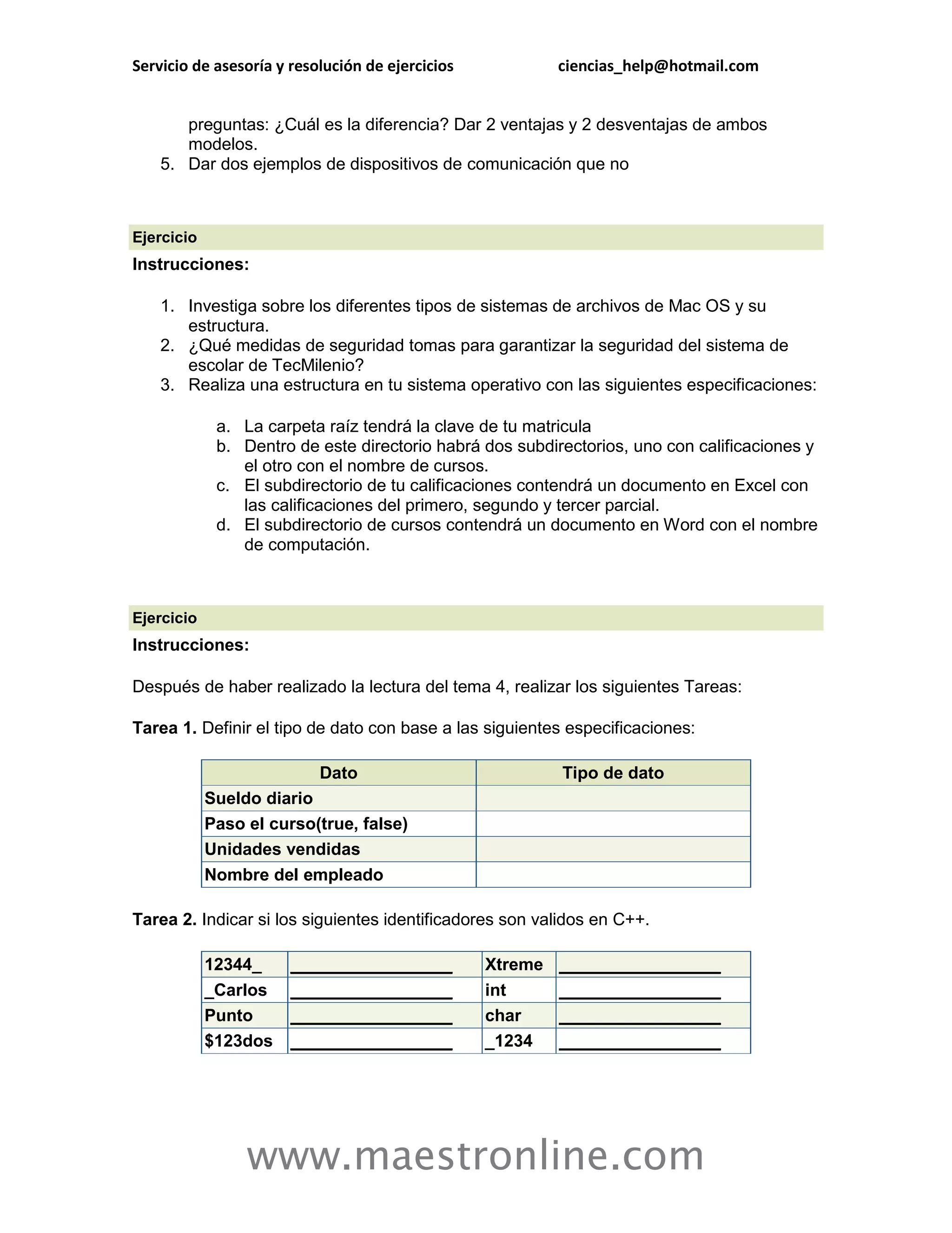 Servicio de asesoría y resolución de ejercicios            ciencias_help@hotmail.com


       preguntas: ¿Cuál es la diferencia? Dar 2 ventajas y 2 desventajas de ambos
       modelos.
    5. Dar dos ejemplos de dispositivos de comunicación que no



Ejercicio
Instrucciones:

    1. Investiga sobre los diferentes tipos de sistemas de archivos de Mac OS y su
       estructura.
    2. ¿Qué medidas de seguridad tomas para garantizar la seguridad del sistema de
       escolar de TecMilenio?
    3. Realiza una estructura en tu sistema operativo con las siguientes especificaciones:

             a. La carpeta raíz tendrá la clave de tu matricula
             b. Dentro de este directorio habrá dos subdirectorios, uno con calificaciones y
                el otro con el nombre de cursos.
             c. El subdirectorio de tu calificaciones contendrá un documento en Excel con
                las calificaciones del primero, segundo y tercer parcial.
             d. El subdirectorio de cursos contendrá un documento en Word con el nombre
                de computación.



Ejercicio
Instrucciones:

Después de haber realizado la lectura del tema 4, realizar los siguientes Tareas:

Tarea 1. Definir el tipo de dato con base a las siguientes especificaciones:

                           Dato                            Tipo de dato
            Sueldo diario
            Paso el curso(true, false)
            Unidades vendidas
            Nombre del empleado

Tarea 2. Indicar si los siguientes identificadores son validos en C++.

            12344_     _________________          Xtreme   _________________
            _Carlos    _________________          int      _________________
            Punto      _________________          char     _________________
            $123dos    _________________          _1234    _________________




                 www.maestronline.com
 