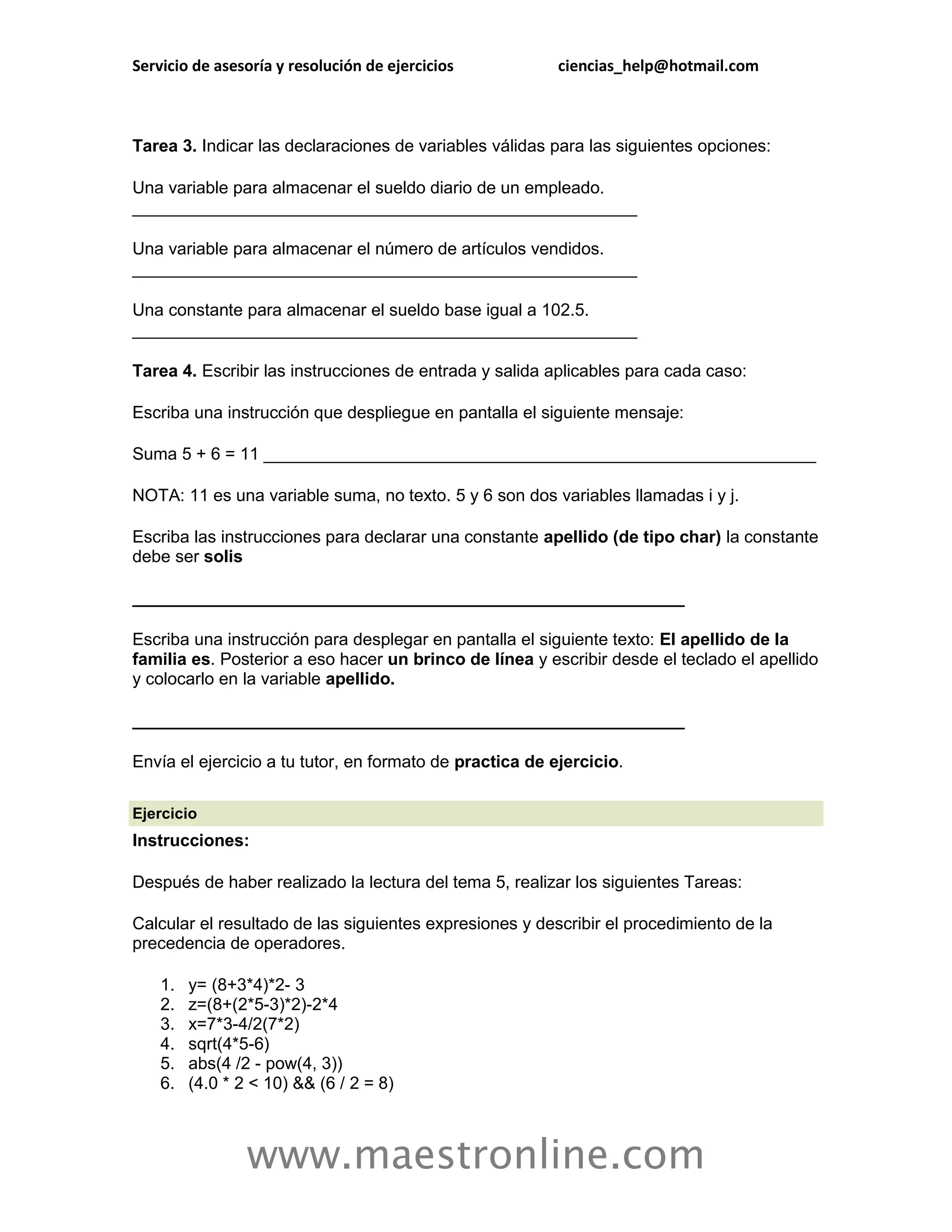 Servicio de asesoría y resolución de ejercicios           ciencias_help@hotmail.com



Tarea 3. Indicar las declaraciones de variables válidas para las siguientes opciones:

Una variable para almacenar el sueldo diario de un empleado.
_____________________________________________________

Una variable para almacenar el número de artículos vendidos.
_____________________________________________________

Una constante para almacenar el sueldo base igual a 102.5.
_____________________________________________________

Tarea 4. Escribir las instrucciones de entrada y salida aplicables para cada caso:

Escriba una instrucción que despliegue en pantalla el siguiente mensaje:

Suma 5 + 6 = 11 __________________________________________________________

NOTA: 11 es una variable suma, no texto. 5 y 6 son dos variables llamadas i y j.

Escriba las instrucciones para declarar una constante apellido (de tipo char) la constante
debe ser solis

__________________________________________________________

Escriba una instrucción para desplegar en pantalla el siguiente texto: El apellido de la
familia es. Posterior a eso hacer un brinco de línea y escribir desde el teclado el apellido
y colocarlo en la variable apellido.

__________________________________________________________

Envía el ejercicio a tu tutor, en formato de practica de ejercicio.

Ejercicio
Instrucciones:

Después de haber realizado la lectura del tema 5, realizar los siguientes Tareas:

Calcular el resultado de las siguientes expresiones y describir el procedimiento de la
precedencia de operadores.

    1.   y= (8+3*4)*2- 3
    2.   z=(8+(2*5-3)*2)-2*4
    3.   x=7*3-4/2(7*2)
    4.   sqrt(4*5-6)
    5.   abs(4 /2 - pow(4, 3))
    6.   (4.0 * 2 < 10) && (6 / 2 = 8)



                 www.maestronline.com
 