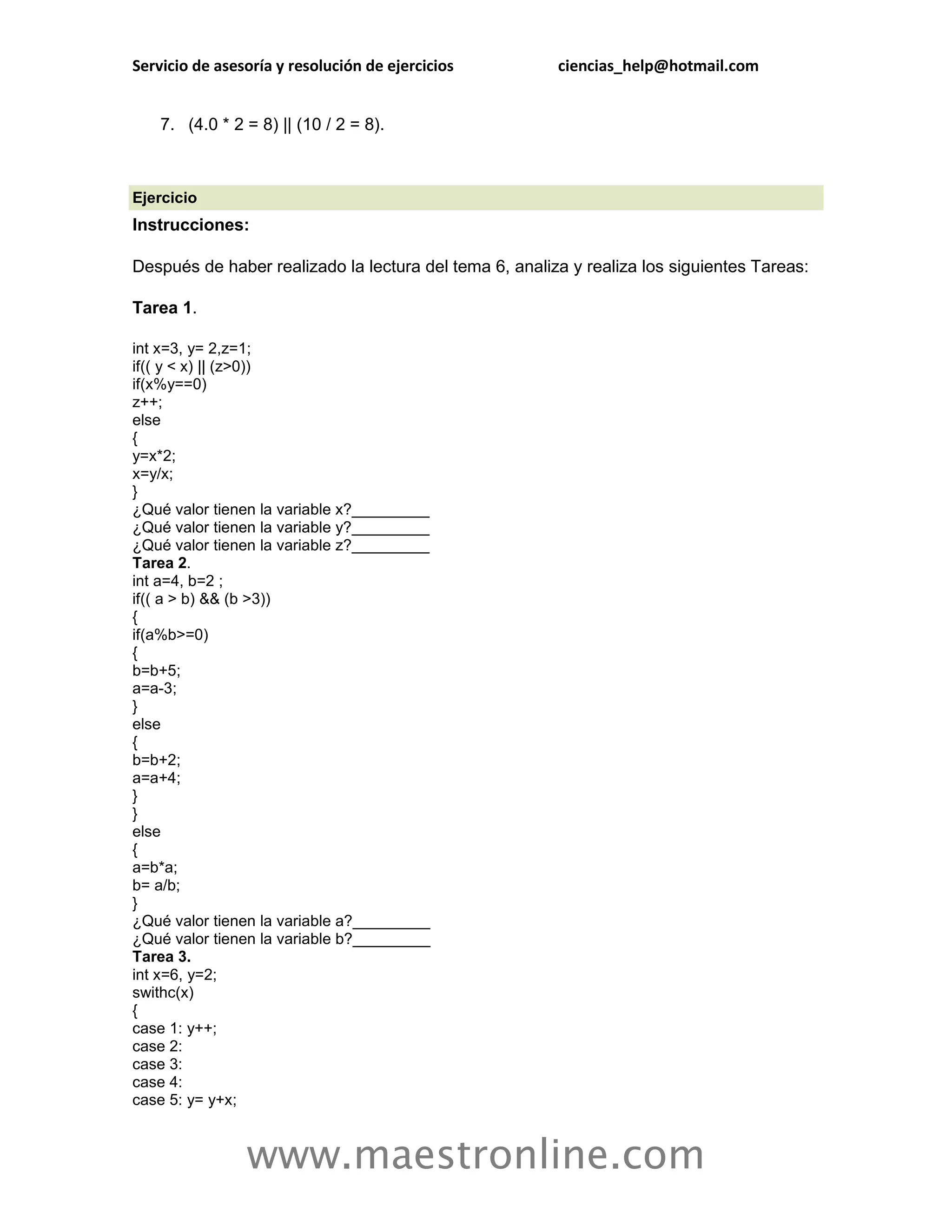 Servicio de asesoría y resolución de ejercicios         ciencias_help@hotmail.com


    7. (4.0 * 2 = 8) || (10 / 2 = 8).



Ejercicio
Instrucciones:

Después de haber realizado la lectura del tema 6, analiza y realiza los siguientes Tareas:

Tarea 1.

int x=3, y= 2,z=1;
if(( y < x) || (z>0))
if(x%y==0)
z++;
else
{
y=x*2;
x=y/x;
}
¿Qué valor tienen la variable x?_________
¿Qué valor tienen la variable y?_________
¿Qué valor tienen la variable z?_________
Tarea 2.
int a=4, b=2 ;
if(( a > b) && (b >3))
{
if(a%b>=0)
{
b=b+5;
a=a-3;
}
else
{
b=b+2;
a=a+4;
}
}
else
{
a=b*a;
b= a/b;
}
¿Qué valor tienen la variable a?_________
¿Qué valor tienen la variable b?_________
Tarea 3.
int x=6, y=2;
swithc(x)
{
case 1: y++;
case 2:
case 3:
case 4:
case 5: y= y+x;



                www.maestronline.com
 