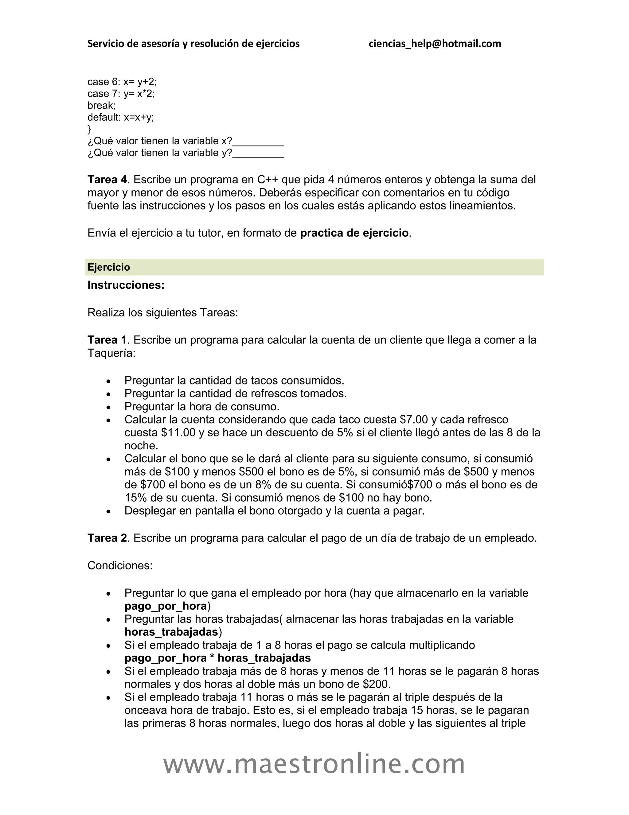 Servicio de asesoría y resolución de ejercicios           ciencias_help@hotmail.com


case 6: x= y+2;
case 7: y= x*2;
break;
default: x=x+y;
}
¿Qué valor tienen la variable x?_________
¿Qué valor tienen la variable y?_________

Tarea 4. Escribe un programa en C++ que pida 4 números enteros y obtenga la suma del
mayor y menor de esos números. Deberás especificar con comentarios en tu código
fuente las instrucciones y los pasos en los cuales estás aplicando estos lineamientos.

Envía el ejercicio a tu tutor, en formato de practica de ejercicio.

Ejercicio
Instrucciones:

Realiza los siguientes Tareas:

Tarea 1. Escribe un programa para calcular la cuenta de un cliente que llega a comer a la
Taquería:

       Preguntar la cantidad de tacos consumidos.
       Preguntar la cantidad de refrescos tomados.
       Preguntar la hora de consumo.
       Calcular la cuenta considerando que cada taco cuesta $7.00 y cada refresco
        cuesta $11.00 y se hace un descuento de 5% si el cliente llegó antes de las 8 de la
        noche.
       Calcular el bono que se le dará al cliente para su siguiente consumo, si consumió
        más de $100 y menos $500 el bono es de 5%, si consumió más de $500 y menos
        de $700 el bono es de un 8% de su cuenta. Si consumió$700 o más el bono es de
        15% de su cuenta. Si consumió menos de $100 no hay bono.
       Desplegar en pantalla el bono otorgado y la cuenta a pagar.

Tarea 2. Escribe un programa para calcular el pago de un día de trabajo de un empleado.

Condiciones:

       Preguntar lo que gana el empleado por hora (hay que almacenarlo en la variable
        pago_por_hora)
       Preguntar las horas trabajadas( almacenar las horas trabajadas en la variable
        horas_trabajadas)
       Si el empleado trabaja de 1 a 8 horas el pago se calcula multiplicando
        pago_por_hora * horas_trabajadas
       Si el empleado trabaja más de 8 horas y menos de 11 horas se le pagarán 8 horas
        normales y dos horas al doble más un bono de $200.
       Si el empleado trabaja 11 horas o más se le pagarán al triple después de la
        onceava hora de trabajo. Esto es, si el empleado trabaja 15 horas, se le pagaran
        las primeras 8 horas normales, luego dos horas al doble y las siguientes al triple



                www.maestronline.com
 