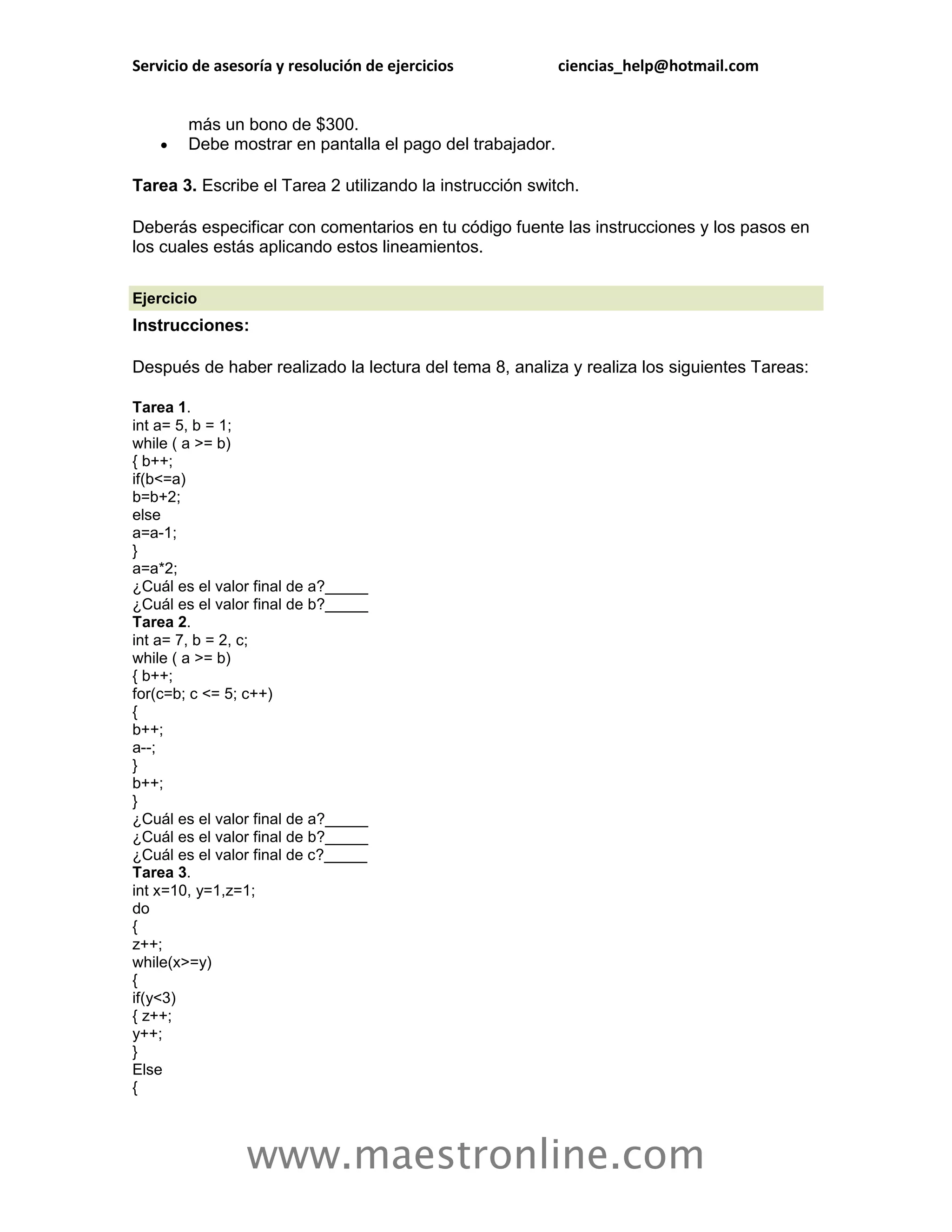 Servicio de asesoría y resolución de ejercicios            ciencias_help@hotmail.com


        más un bono de $300.
       Debe mostrar en pantalla el pago del trabajador.

Tarea 3. Escribe el Tarea 2 utilizando la instrucción switch.

Deberás especificar con comentarios en tu código fuente las instrucciones y los pasos en
los cuales estás aplicando estos lineamientos.

Ejercicio
Instrucciones:

Después de haber realizado la lectura del tema 8, analiza y realiza los siguientes Tareas:

Tarea 1.
int a= 5, b = 1;
while ( a >= b)
{ b++;
if(b<=a)
b=b+2;
else
a=a-1;
}
a=a*2;
¿Cuál es el valor final de a?_____
¿Cuál es el valor final de b?_____
Tarea 2.
int a= 7, b = 2, c;
while ( a >= b)
{ b++;
for(c=b; c <= 5; c++)
{
b++;
a--;
}
b++;
}
¿Cuál es el valor final de a?_____
¿Cuál es el valor final de b?_____
¿Cuál es el valor final de c?_____
Tarea 3.
int x=10, y=1,z=1;
do
{
z++;
while(x>=y)
{
if(y<3)
{ z++;
y++;
}
Else
{



                www.maestronline.com
 