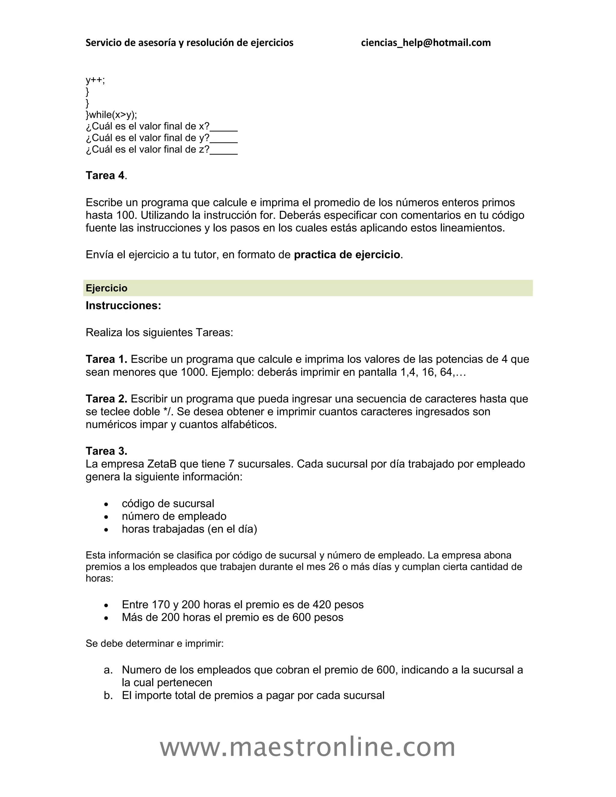 Servicio de asesoría y resolución de ejercicios            ciencias_help@hotmail.com


y++;
}
}
}while(x>y);
¿Cuál es el valor final de x?_____
¿Cuál es el valor final de y?_____
¿Cuál es el valor final de z?_____

Tarea 4.

Escribe un programa que calcule e imprima el promedio de los números enteros primos
hasta 100. Utilizando la instrucción for. Deberás especificar con comentarios en tu código
fuente las instrucciones y los pasos en los cuales estás aplicando estos lineamientos.

Envía el ejercicio a tu tutor, en formato de practica de ejercicio.

Ejercicio
Instrucciones:

Realiza los siguientes Tareas:

Tarea 1. Escribe un programa que calcule e imprima los valores de las potencias de 4 que
sean menores que 1000. Ejemplo: deberás imprimir en pantalla 1,4, 16, 64,…

Tarea 2. Escribir un programa que pueda ingresar una secuencia de caracteres hasta que
se teclee doble */. Se desea obtener e imprimir cuantos caracteres ingresados son
numéricos impar y cuantos alfabéticos.

Tarea 3.
La empresa ZetaB que tiene 7 sucursales. Cada sucursal por día trabajado por empleado
genera la siguiente información:

       código de sucursal
       número de empleado
       horas trabajadas (en el día)

Esta información se clasifica por código de sucursal y número de empleado. La empresa abona
premios a los empleados que trabajen durante el mes 26 o más días y cumplan cierta cantidad de
horas:

       Entre 170 y 200 horas el premio es de 420 pesos
       Más de 200 horas el premio es de 600 pesos

Se debe determinar e imprimir:

    a. Numero de los empleados que cobran el premio de 600, indicando a la sucursal a
       la cual pertenecen
    b. El importe total de premios a pagar por cada sucursal




                www.maestronline.com
 