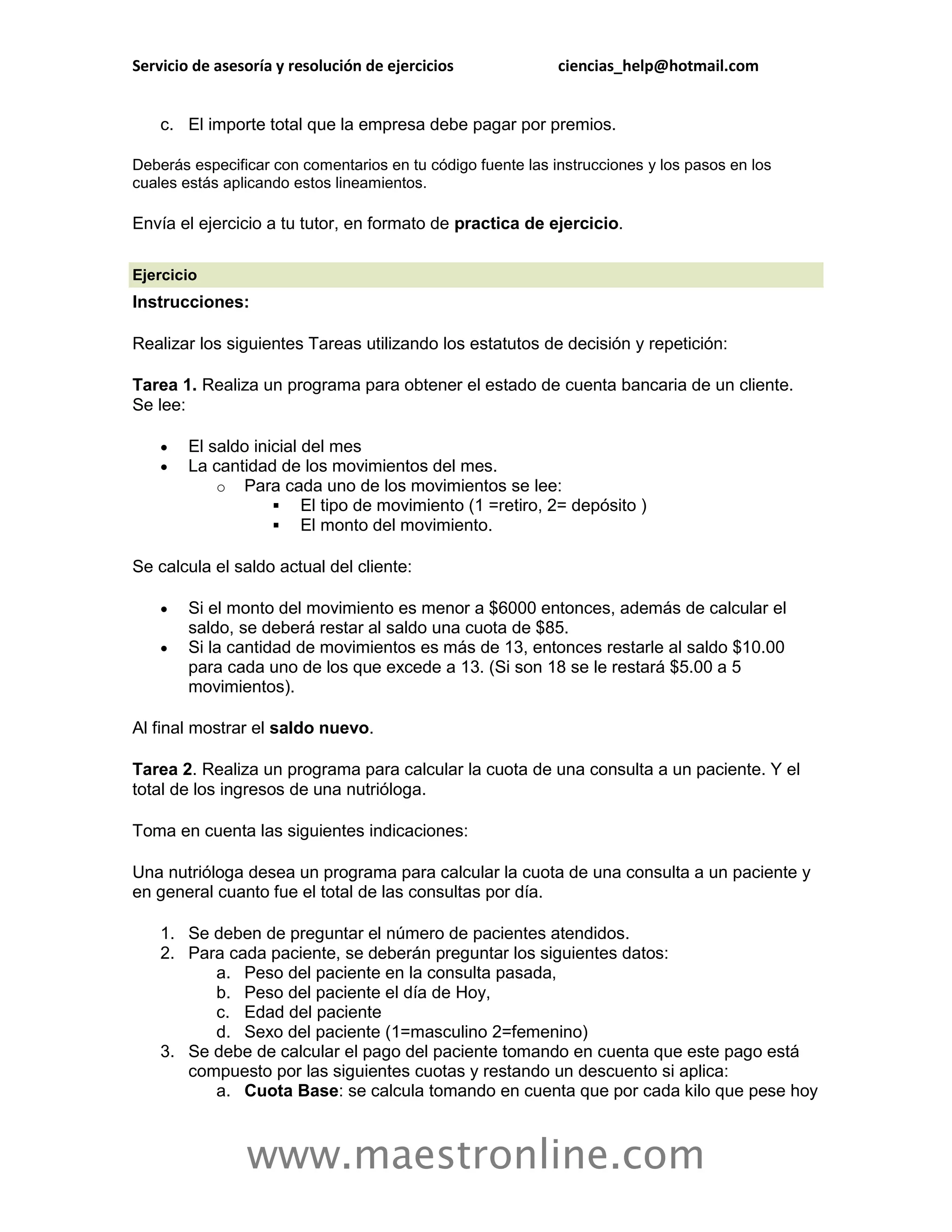 Servicio de asesoría y resolución de ejercicios              ciencias_help@hotmail.com


    c. El importe total que la empresa debe pagar por premios.

Deberás especificar con comentarios en tu código fuente las instrucciones y los pasos en los
cuales estás aplicando estos lineamientos.

Envía el ejercicio a tu tutor, en formato de practica de ejercicio.

Ejercicio
Instrucciones:

Realizar los siguientes Tareas utilizando los estatutos de decisión y repetición:

Tarea 1. Realiza un programa para obtener el estado de cuenta bancaria de un cliente.
Se lee:

       El saldo inicial del mes
       La cantidad de los movimientos del mes.
            o Para cada uno de los movimientos se lee:
                     El tipo de movimiento (1 =retiro, 2= depósito )
                     El monto del movimiento.

Se calcula el saldo actual del cliente:

       Si el monto del movimiento es menor a $6000 entonces, además de calcular el
        saldo, se deberá restar al saldo una cuota de $85.
       Si la cantidad de movimientos es más de 13, entonces restarle al saldo $10.00
        para cada uno de los que excede a 13. (Si son 18 se le restará $5.00 a 5
        movimientos).

Al final mostrar el saldo nuevo.

Tarea 2. Realiza un programa para calcular la cuota de una consulta a un paciente. Y el
total de los ingresos de una nutrióloga.

Toma en cuenta las siguientes indicaciones:

Una nutrióloga desea un programa para calcular la cuota de una consulta a un paciente y
en general cuanto fue el total de las consultas por día.

    1. Se deben de preguntar el número de pacientes atendidos.
    2. Para cada paciente, se deberán preguntar los siguientes datos:
          a. Peso del paciente en la consulta pasada,
          b. Peso del paciente el día de Hoy,
          c. Edad del paciente
          d. Sexo del paciente (1=masculino 2=femenino)
    3. Se debe de calcular el pago del paciente tomando en cuenta que este pago está
       compuesto por las siguientes cuotas y restando un descuento si aplica:
          a. Cuota Base: se calcula tomando en cuenta que por cada kilo que pese hoy



                www.maestronline.com
 