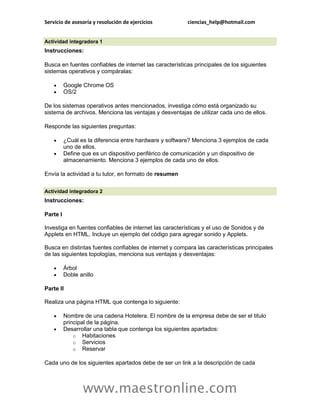Servicio de asesoría y resolución de ejercicios          ciencias_help@hotmail.com


Actividad integradora 1
Instrucciones:

Busca en fuentes confiables de internet las características principales de los siguientes
sistemas operativos y compáralas:

         Google Chrome OS
         OS/2

De los sistemas operativos antes mencionados, investiga cómo está organizado su
sistema de archivos. Menciona las ventajas y desventajas de utilizar cada uno de ellos.

Responde las siguientes preguntas:

         ¿Cuál es la diferencia entre hardware y software? Menciona 3 ejemplos de cada
          uno de ellos.
         Define que es un dispositivo periférico de comunicación y un dispositivo de
          almacenamiento. Menciona 3 ejemplos de cada uno de ellos.

Envía la actividad a tu tutor, en formato de resumen

Actividad integradora 2
Instrucciones:

Parte I

Investiga en fuentes confiables de internet las características y el uso de Sonidos y de
Applets en HTML. Incluye un ejemplo del código para agregar sonido y Applets.

Busca en distintas fuentes confiables de internet y compara las características principales
de las siguientes topologías, menciona sus ventajas y desventajas:

         Árbol
         Doble anillo

Parte II

Realiza una página HTML que contenga lo siguiente:

         Nombre de una cadena Hotelera. El nombre de la empresa debe de ser el titulo
          principal de la página.
         Desarrollar una tabla que contenga los siguientes apartados:
              o Habitaciones
              o Servicios
              o Reservar

Cada uno de los siguientes apartados debe de ser un link a la descripción de cada



                 www.maestronline.com
 