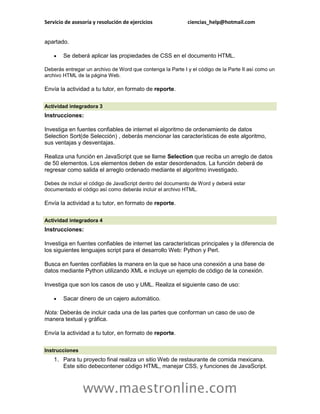 Servicio de asesoría y resolución de ejercicios             ciencias_help@hotmail.com


apartado.

       Se deberá aplicar las propiedades de CSS en el documento HTML.

Deberás entregar un archivo de Word que contenga la Parte I y el código de la Parte II así como un
archivo HTML de la página Web.

Envía la actividad a tu tutor, en formato de reporte.

Actividad integradora 3
Instrucciones:

Investiga en fuentes confiables de internet el algoritmo de ordenamiento de datos
Selection Sort(de Selección) , deberás mencionar las características de este algoritmo,
sus ventajas y desventajas.

Realiza una función en JavaScript que se llame Selection que reciba un arreglo de datos
de 50 elementos. Los elementos deben de estar desordenados. La función deberá de
regresar como salida el arreglo ordenado mediante el algoritmo investigado.

Debes de incluir el código de JavaScript dentro del documento de Word y deberá estar
documentado el código así como deberás incluir el archivo HTML.

Envía la actividad a tu tutor, en formato de reporte.

Actividad integradora 4
Instrucciones:

Investiga en fuentes confiables de internet las características principales y la diferencia de
los siguientes lenguajes script para el desarrollo Web: Python y Perl.

Busca en fuentes confiables la manera en la que se hace una conexión a una base de
datos mediante Python utilizando XML e incluye un ejemplo de código de la conexión.

Investiga que son los casos de uso y UML. Realiza el siguiente caso de uso:

       Sacar dinero de un cajero automático.

Nota: Deberás de incluir cada una de las partes que conforman un caso de uso de
manera textual y gráfica.

Envía la actividad a tu tutor, en formato de reporte.

Instrucciones
    1. Para tu proyecto final realiza un sitio Web de restaurante de comida mexicana.
       Este sitio debecontener código HTML, manejar CSS, y funciones de JavaScript.



                www.maestronline.com
 