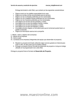 Servicio de asesoría y resolución de ejercicios          ciencias_help@hotmail.com


        Entrega terminado tu sitio Web, que contará con las siguientes características:

       Página inicial con los platillos especialidad de la casa.
       Página de comida corrida recomendada para la semana.
       Página con las 5 entradas preferidas por los comensales.
       Página con los 5 platillos fuertes preferidos por los comensales.
       Página con los 5 postres preferidos por los comensales.
       Una página con el menú de las entradas y costos.
       Una página con el menú de platillos fuertes y costos.
       Una página con el menú de postres y costos.
       Una página con el menú de bebidas y costos.
       Una página donde integres un formulario para que el comensal pueda hacer un
        pedido a domicilio.
       Página de información acerca de la compañía

I.- Misión, visión y objetivo de la empresa
II.- Valores de la empresa
III.- Cómo surgió
IV.- Contactos de la empresa (integrantes del equipo que desarrollan el proyecto)

    2. Muestra tu proyecto terminado utilizando algún servicio gratuito en Internet para
       subir tu sitio, es decir para que lo puedas publicar.
    3. Entrega tu proyecto final en formato de desarrollo de proyecto e incluye el código
       utilizado en la programación de tu sitio Web.

Entrega tu proyecto final en formato de Desarrollo de Proyecto.




                www.maestronline.com
 