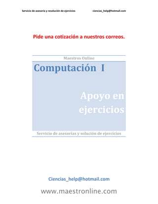 Servicio de asesoría y resolución de ejercicios ciencias_help@hotmail.com 
www.maestronline.com 
Pide una cotización a nuestros correos. 
Maestros Online Computación I Apoyo en ejercicios 
Servicio de asesorías y solución de ejercicios 
Ciencias_help@hotmail.com  