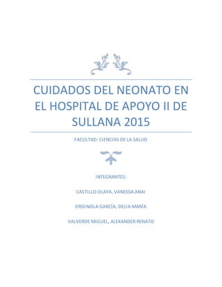 CUIDADOS DEL NEONATO EN
EL HOSPITAL DE APOYO II DE
SULLANA 2015
FACULTAD: CIENCIAS DE LA SALUD
INTEGRANTES:
CASTILLO OLAYA, VANESSA ANAI
ORDINOLA GARCÍA, DELIA MARÍA
VALVERDE MIGUEL, ALEXANDER RENATO
 