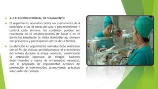  4.2 ATENCIÓN NEONATAL EN SEGUIMIENTO
 El seguimiento neonatal consta necesariamente de 4
controles: a las 48 horas del alta y posteriormente 1
control cada semana. los controles pueden ser
realizados en el establecimiento de salud o en el
domicilio (mediante la visita domiciliaria); siempre
con presencia y participación activa de la familia.
 La atención en seguimiento neonatal debe realizarse
con el fin de evaluar periódicamente el crecimiento
del niño/a durante la etapa neonatal, permitiendo
la detección oportuna de riesgos, factores
determinantes o signos de enfermedad neonatal;
con el propósito de implementar acciones de
prevención e intervención; promoviendo prácticas
adecuadas de cuidado
 