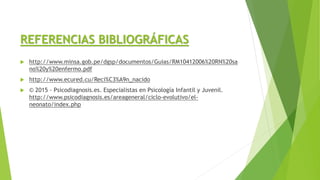 REFERENCIAS BIBLIOGRÁFICAS
 http://www.minsa.gob.pe/dgsp/documentos/Guias/RM10412006%20RN%20sa
no%20y%20enfermo.pdf
 http://www.ecured.cu/Reci%C3%A9n_nacido
 © 2015 - Psicodiagnosis.es. Especialistas en Psicología Infantil y Juvenil.
http://www.psicodiagnosis.es/areageneral/ciclo-evolutivo/el-
neonato/index.php
 