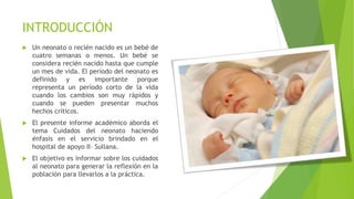 INTRODUCCIÓN
 Un neonato o recién nacido es un bebé de
cuatro semanas o menos. Un bebé se
considera recién nacido hasta que cumple
un mes de vida. El período del neonato es
definido y es importante porque
representa un período corto de la vida
cuando los cambios son muy rápidos y
cuando se pueden presentar muchos
hechos críticos.
 El presente informe académico aborda el
tema Cuidados del neonato haciendo
énfasis en el servicio brindado en el
hospital de apoyo II– Sullana.
 El objetivo es informar sobre los cuidados
al neonato para generar la reflexión en la
población para llevarlos a la práctica.
 