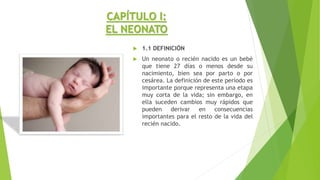 CAPÍTULO I:
EL NEONATO
 1.1 DEFINICIÓN
 Un neonato o recién nacido es un bebé
que tiene 27 días o menos desde su
nacimiento, bien sea por parto o por
cesárea. La definición de este período es
importante porque representa una etapa
muy corta de la vida; sin embargo, en
ella suceden cambios muy rápidos que
pueden derivar en consecuencias
importantes para el resto de la vida del
recién nacido.
 