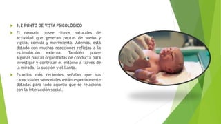  1.2 PUNTO DE VISTA PSICOLÓGICO
 El neonato posee ritmos naturales de
actividad que generan pautas de sueño y
vigilia, comida y movimiento. Además, está
dotado con muchas reacciones reflejas a la
estimulación externa. También posee
algunas pautas organizadas de conducta para
investigar y controlar el entorno a través de
la mirada, la succión y el llanto.
 Estudios más recientes señalan que sus
capacidades sensoriales están especialmente
dotadas para todo aquello que se relaciona
con la interacción social.
 