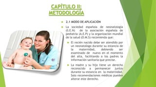 CAPÍTULO II:
METODOLOGÍA
 2.1 MODO DE APLICACIÓN
 La sociedad española de neonatología
(S.E.N) de la asociación española de
pediatría (A.E.P) y la organización mundial
de la salud (O.M.S) recomienda que:
 El recién nacido debe ser atendido por
un neonatologo durante su estancia de
la maternidad, debiendo ser
examinado de nuevo en el momento
del alta, facilitando a los padres la
información sanitaria que precise.
 La madre y su hijo tiene un derecho
reconocido a permanecer juntos
durante su estancia en la maternidad.
Solo recomendaciones médicas pueden
alterar este derecho.
 