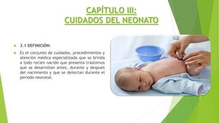 CAPÍTULO III:
CUIDADOS DEL NEONATO
 3.1 DEFINICIÓN:
 Es el conjunto de cuidados, procedimientos y
atención médica especializada que se brinda
a todo recién nacido que presenta trastornos
que se desarrollan antes, durante y después
del nacimiento y que se detectan durante el
periodo neonatal.
 