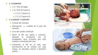  3.3 EXÁMENES
 3.3.1 Test de Apgar
 3.3.2 Test de Capurro
 3.3.2.1 Capurro A
 3.3.2.2 Capurro B
 3.4 HIGÍENE Y CONFORT
 El baño del neonato
 Hidratación y cuidado de la piel del
neonato
 Cura del cordón umbilical
 Vestir al RN con pañal y camisito,
después lo arropamos con un
empapador, pero evitando que este
impida la movilidad del niño.
 Acostamos al RN en el nido, que
previamente se ha vestido con ropa
limpia, en decúbito lateral o decúbito
supino.
 