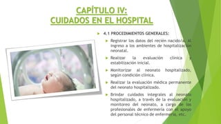 CAPÍTULO IV:
CUIDADOS EN EL HOSPITAL
 4.1 PROCEDIMIENTOS GENERALES:
 Registrar los datos del recién nacido/a. Al
ingreso a los ambientes de hospitalización
neonatal.
 Realizar la evaluación clínica y
estabilización inicial.
 Monitorizar al neonato hospitalizado,
según condición clínica.
 Realizar la evaluación médica permanente
del neonato hospitalizado.
 Brindar cuidados integrales al neonato
hospitalizado, a través de la evaluación y
monitoreo del neonato, a cargo de los
profesionales de enfermería con el apoyo
del personal técnico de enfermería, etc.
 
