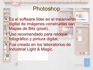 Photoshop Es el software líder en el tratamiento digital de imágenes construidas con Mapas de Bits (pixel). Uso recomendado para retoque fotográfico y pintura digital. Fue creado en los laboratorios de Industrial Light & Magic.  