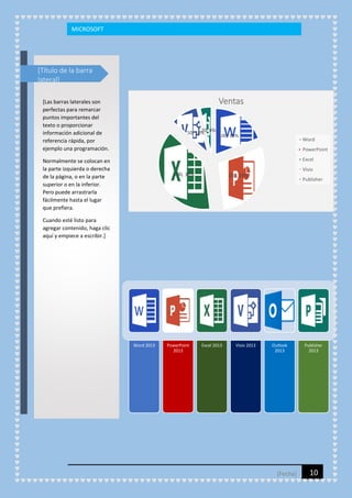 MICROSOFT

[Título de la barra
lateral]

Ventas

[Las barras laterales son
perfectas para remarcar
puntos importantes del
texto o proporcionar
información adicional de
referencia rápida, por
ejemplo una programación.

20,
50, 10% 4%

100, 19%

Word
PowerPoint
Excel

Normalmente se colocan en
la parte izquierda o derecha
de la página, o en la parte
superior o en la inferior.
Pero puede arrastrarla
fácilmente hasta el lugar
que prefiera.

Visio

200, 38%

150, 29%

Publisher

Cuando esté listo para
agregar contenido, haga clic
aquí y empiece a escribir.]

Word 2013

PowerPoint
2013

Excel 2013

Visio 2013

Outlook
2013

[Fecha]

Publisher
2013

10

 