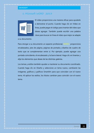 MICROSOFT

1. Microsoft WORD 2013
El vídeo proporciona una manera eficaz para ayudarle
a demostrar el punto. Cuando haga clic en Vídeo en
línea, puede pegar el código para insertar del vídeo que
desea agregar. También puede escribir una palabra
clave para buscar en línea el vídeo que mejor se adapte
a su documento.
Para otorgar a su documento un aspecto profesional, WORD proporciona
encabezados, pies de página, páginas de portada y diseños de cuadro de
texto que se complementan entre sí. Por ejemplo, puede agregar una
portada coincidente, el encabezado y la barra lateral. Haga clic en Insertar y
elija los elementos que desee de las distintas galerías.
Los temas y estilos también ayudan a mantener su documento coordinado.
Cuando haga clic en Diseño y seleccione un tema nuevo, cambiarán las
imágenes, gráficos y gráficos SmartArt para que coincidan con el nuevo
tema. Al aplicar los estilos, los títulos cambian para coincidir con el nuevo
tema.

[Fecha]

11

 