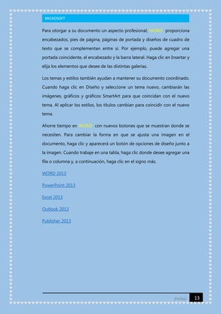 MICROSOFT

Para otorgar a su documento un aspecto profesional, WORD proporciona
encabezados, pies de página, páginas de portada y diseños de cuadro de
texto que se complementan entre sí. Por ejemplo, puede agregar una
portada coincidente, el encabezado y la barra lateral. Haga clic en Insertar y
elija los elementos que desee de las distintas galerías.
Los temas y estilos también ayudan a mantener su documento coordinado.
Cuando haga clic en Diseño y seleccione un tema nuevo, cambiarán las
imágenes, gráficos y gráficos SmartArt para que coincidan con el nuevo
tema. Al aplicar los estilos, los títulos cambian para coincidir con el nuevo
tema.
Ahorre tiempo en WORD con nuevos botones que se muestran donde se
necesiten. Para cambiar la forma en que se ajusta una imagen en el
documento, haga clic y aparecerá un botón de opciones de diseño junto a
la imagen. Cuando trabaje en una tabla, haga clic donde desee agregar una
fila o columna y, a continuación, haga clic en el signo más.
WORD 2013
PowerPoint 2013
Excel 2013
Outlook 2013
Publisher 2013

[Fecha]

13

 