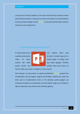MICROSOFT

La lectura es más fácil, también, en la nueva vista de lectura. Puede contraer
partes del documento y centrarse en el texto que desee. Si necesita detener
la lectura antes de llegar al final, WORD le recordará dónde dejó la lectura,
incluso en otros dispositivos.

3. Microsoft Power Point 2013
El vídeo proporciona

una

manera

eficaz

para

ayudarle a demostrar

el punto. Cuando haga clic en

Vídeo

en

línea,

puede pegar el código para

insertar

del

vídeo

que desea agregar. También

puede escribir una

palabra clave para buscar en

línea el vídeo que mejor se adapte a su documento.
Para otorgar a su documento un aspecto profesional, WORD proporciona
encabezados, pies de página, páginas de portada y diseños de cuadro de
texto que se complementan entre sí. Por ejemplo, puede agregar una
portada coincidente, el encabezado y la barra lateral. Haga clic en Insertar y
elija los elementos que desee de las distintas galerías.

[Fecha]

14

 