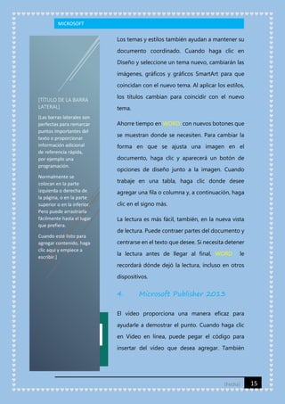 MICROSOFT

Los temas y estilos también ayudan a mantener su
documento coordinado. Cuando haga clic en
Diseño y seleccione un tema nuevo, cambiarán las
imágenes, gráficos y gráficos SmartArt para que
coincidan con el nuevo tema. Al aplicar los estilos,
[TÍTULO DE LA BARRA
LATERAL]
[Las barras laterales son
perfectas para remarcar
puntos importantes del
texto o proporcionar
información adicional
de referencia rápida,
por ejemplo una
programación.
Normalmente se
colocan en la parte
izquierda o derecha de
la página, o en la parte
superior o en la inferior.
Pero puede arrastrarla
fácilmente hasta el lugar
que prefiera.
Cuando esté listo para
agregar contenido, haga
clic aquí y empiece a
escribir.]

los títulos cambian para coincidir con el nuevo
tema.
Ahorre tiempo en WORD con nuevos botones que
se muestran donde se necesiten. Para cambiar la
forma en que se ajusta una imagen en el
documento, haga clic y aparecerá un botón de
opciones de diseño junto a la imagen. Cuando
trabaje en una tabla, haga clic donde desee
agregar una fila o columna y, a continuación, haga
clic en el signo más.
La lectura es más fácil, también, en la nueva vista
de lectura. Puede contraer partes del documento y
centrarse en el texto que desee. Si necesita detener
la lectura antes de llegar al final, WORD

le

recordará dónde dejó la lectura, incluso en otros
dispositivos.

4.

Microsoft Publisher 2013

El vídeo proporciona una manera eficaz para
ayudarle a demostrar el punto. Cuando haga clic
en Vídeo en línea, puede pegar el código para
insertar del vídeo que desea agregar. También

[Fecha]

15

 