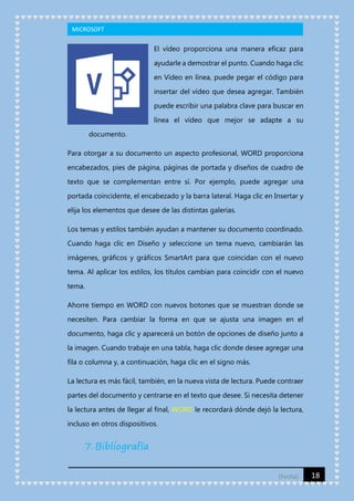 MICROSOFT

El vídeo proporciona una manera eficaz para
ayudarle a demostrar el punto. Cuando haga clic
en Vídeo en línea, puede pegar el código para
insertar del vídeo que desea agregar. También
puede escribir una palabra clave para buscar en
línea el vídeo que mejor se adapte a su
documento.
Para otorgar a su documento un aspecto profesional, WORD proporciona
encabezados, pies de página, páginas de portada y diseños de cuadro de
texto que se complementan entre sí. Por ejemplo, puede agregar una
portada coincidente, el encabezado y la barra lateral. Haga clic en Insertar y
elija los elementos que desee de las distintas galerías.
Los temas y estilos también ayudan a mantener su documento coordinado.
Cuando haga clic en Diseño y seleccione un tema nuevo, cambiarán las
imágenes, gráficos y gráficos SmartArt para que coincidan con el nuevo
tema. Al aplicar los estilos, los títulos cambian para coincidir con el nuevo
tema.
Ahorre tiempo en WORD con nuevos botones que se muestran donde se
necesiten. Para cambiar la forma en que se ajusta una imagen en el
documento, haga clic y aparecerá un botón de opciones de diseño junto a
la imagen. Cuando trabaje en una tabla, haga clic donde desee agregar una
fila o columna y, a continuación, haga clic en el signo más.
La lectura es más fácil, también, en la nueva vista de lectura. Puede contraer
partes del documento y centrarse en el texto que desee. Si necesita detener
la lectura antes de llegar al final, WORD le recordará dónde dejó la lectura,
incluso en otros dispositivos.

7. Bibliografía
[Fecha]

18

 
