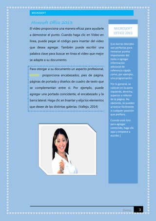 MICROSOFT

Microsoft Office 2013
El vídeo proporciona una manera eficaz para ayudarle
a demostrar el punto. Cuando haga clic en Vídeo en
línea, puede pegar el código para insertar del vídeo
que desea agregar. También puede escribir una
palabra clave para buscar en línea el vídeo que mejor
se adapte a su documento.
Para otorgar a su documento un aspecto profesional,
WORD

proporciona encabezados, pies de página,

páginas de portada y diseños de cuadro de texto que
se complementan entre sí. Por ejemplo, puede
agregar una portada coincidente, el encabezado y la
barra lateral. Haga clic en Insertar y elija los elementos
que desee de las distintas galerías. (Vallejo, 2014)

MICROSOFT
OFFICE 2013
[Las barras laterales
son perfectas para
remarcar puntos
importantes del
texto o agregar
información
adicional de
referencia rápida
como, por ejemplo,
una programación.
Por lo general, se
colocan en la parte
izquierda, derecha,
superior o inferior
de la página. No
obstante, se pueden
arrastrar fácilmente
a cualquier posición
que prefiera.
Cuando esté listo
para agregar
contenido, haga clic
aquí y empiece a
escribir.]

[Fecha]

3

 
