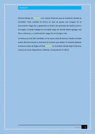 MICROSOFT

Ahorre tiempo en WORD con nuevos botones que se muestran donde se
necesiten. Para cambiar la forma en que se ajusta una imagen en el
documento, haga clic y aparecerá un botón de opciones de diseño junto a
la imagen. Cuando trabaje en una tabla, haga clic donde desee agregar una
fila o columna y, a continuación, haga clic en el signo más.
La lectura es más fácil, también, en la nueva vista de lectura. Puede contraer
partes del documento y centrarse en el texto que desee. Si necesita detener
la lectura antes de llegar al final, WORD le recordará dónde dejó la lectura,
incluso en otros dispositivos. (Wendy, Computación II, 2013)

[Fecha]

5

 